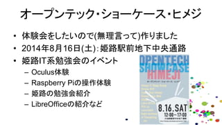 オープンテック・ショーケース・ヒメジ
• 体験会をしたいので(無理言って)作りました
• 2014年8月16日(土)：姫路駅前地下中央通路
• 姫路IT系勉強会のイベント
– Oculus体験
– Raspberry Piの操作体験
– 姫路の勉強会紹介
– LibreOfficeの紹介など
 
