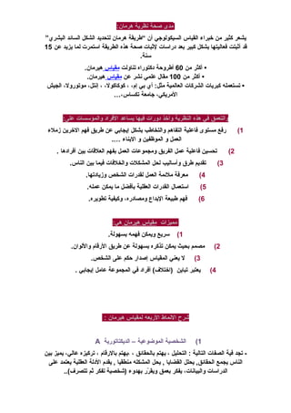 ‫مدى‬‫صحة‬‫نظرية‬:‫هرمان‬
‫يشعر‬‫كثير‬‫من‬‫خبراء‬‫القياس‬‫السيكولوجي‬‫أن‬“‫طريقة‬‫هرمان‬‫لتحديد‬‫الشكل‬‫السائد‬‫البشري‬”
‫قد‬‫أثبتت‬‫فعاليتها‬‫بشكل‬‫كبير‬‫بعد‬‫دراسات‬‫لثبات‬‫صحة‬‫هذه‬‫الطريقة‬‫استمرت‬‫لما‬‫يزيد‬‫عن‬15
.‫سنة‬
•‫أكثر‬‫من‬60‫أطروحة‬‫دكتوراه‬‫تناولت‬‫مقياس‬.‫هيرمان‬
‫أكثر‬ •‫من‬100‫مقال‬‫علمي‬‫نشر‬‫عن‬‫مقياس‬.‫هيرمان‬
‫تستعمله‬ •‫كبريات‬‫الشركات‬‫العالمية‬‫أي‬ :‫مثل‬‫بي‬،‫إم‬،،‫كوكاكول‬،،‫إنتل‬،‫موتورول‬‫الجيش‬
،‫المريكي‬‫جامعة‬،‫تكساس‬…
‫والتعمق‬‫في‬‫هذه‬‫النظرية‬‫وأخذ‬‫دورات‬‫فيها‬‫يساعد‬‫الفراد‬‫والمؤسسات‬:‫على‬
1(‫رفع‬‫مستوى‬‫فاعلية‬‫التفاهم‬‫والتخاطب‬‫بشكل‬‫إيجابي‬‫عن‬‫طريق‬‫فهم‬‫الخرين‬‫زملء‬
‫العمل‬‫و‬‫الموظفين‬‫و‬‫البناء‬….
2(‫تحسين‬‫فاعلية‬‫عمل‬‫الفريق‬‫ومجموعات‬‫العمل‬‫بفهم‬‫العلقات‬‫بين‬‫أفرادها‬.
3(‫تقديم‬‫طرق‬‫وأساليب‬‫لحل‬‫المشكلت‬‫والخلفات‬‫فيما‬‫بين‬.‫الناس‬
4(‫معرفة‬‫ملئمة‬‫العمل‬‫لقدرات‬‫الشخص‬.‫وزيادتها‬
5(‫استعمال‬‫القدرات‬‫العقلية‬‫بأفضل‬‫ما‬‫يمكن‬.‫عمله‬
6(‫فهم‬‫طبيعة‬‫البداع‬،‫ومصادره‬‫وكيفية‬.‫تطويره‬
‫مميزات‬‫مقياس‬‫هيرمان‬:‫هي‬
1(‫سريع‬‫ويمكن‬‫فهمه‬.‫بسهولة‬
2(‫مصمم‬‫بحيث‬‫يمكن‬‫تذكره‬‫بسهولة‬‫عن‬‫طريق‬‫الرقام‬.‫واللوان‬
3(‫ل‬‫يعني‬‫المقياس‬‫إصدار‬‫حكم‬‫على‬.‫الشخص‬
4(‫يعتبر‬‫تباين‬‫أفراد‬ (‫)اختلف‬‫في‬‫المجموعة‬‫عامل‬‫إيجابي‬.
‫شرح‬‫النماط‬‫الربعه‬‫لمقياس‬‫هيرمان‬:
1(‫الشخصية‬‫الموضوعية‬–‫الديكتاتورية‬A
‫تجد‬ -‫فية‬‫الصفات‬‫التالية‬‫التحليل‬ :،‫يهتم‬‫بالحقائق‬،‫،يهتم‬‫بالرقام‬،‫تركيزه‬،‫عالي‬‫يميز‬‫بين‬
‫الناس‬‫يجمع‬‫يحلل‬ ,‫الحقائق‬‫القضايا‬‫يحل‬ ,‫المشكله‬‫منطقيا‬‫يقدم‬ ,‫الدلة‬‫العقلية‬‫يعتمد‬‫على‬
‫الدراسات‬،‫والبيانات‬‫يفكر‬‫بعمق‬‫رر‬ّ‫ر‬ ‫ويق‬‫بهدوء‬‫)شخصية‬‫تفكر‬‫ثم‬..(‫تتصرف‬
 