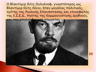 .
Ο Βλαντίμιρ Ιλίτς Ουλιάνοφ, γνωστότερος ως
Βλαντίμιρ Ιλίτς Λένιν, ήταν μεγάλος πολιτικός,
ηγέτης της Ρωσικής Επανάστασης και επικεφαλής
της Ε.Σ.Σ.Δ.. Ηγέτης της Κομμουνιστικής Διεθνούς
και του μπολσεβικικού κόμματος
 