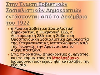  η Ρωσική Σοβιετική Σοσιαλιστική
Δημοκρατία, η Ουκρανική ΣΣΔ, η
Λευκορωσική ΣΣΔ και η Σοβιετική
Ομοσπονδιακή Σοσιαλιστική Δημοκρατία
της Υπερκαυκασίας (αποτελούμενη από
την Γεωργία, την Αρμενία, και το
Αζερμπαϊτζάν).
 Στις παραπάνω Δημοκρατίες οι εργάτες
και το κόμμα τους το Μπολσεβίκικο
(κομμουνιστικό) έχουν ήδη καταλάβει την
εξουσία.
 
