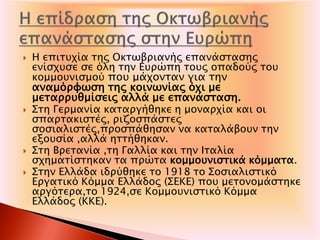  Η επιτυχία της Οκτωβριανής επανάστασης
ενίσχυσε σε όλη την Ευρώπη τους οπαδούς του
κομμουνισμού που μάχονταν για την
αναμόρφωση της κοινωνίας όχι με
μεταρρυθμίσεις αλλά με επανάσταση.
 Στη Γερμανία καταργήθηκε η μοναρχία και οι
σπαρτακιστές, ριζοσπάστες
σοσιαλιστές,προσπάθησαν να καταλάβουν την
εξουσία ,αλλά ηττήθηκαν.
 Στη Βρετανία ,τη Γαλλία και την Ιταλία
σχηματίστηκαν τα πρώτα κομμουνιστικά κόμματα.
 Στην Ελλάδα ιδρύθηκε το 1918 το Σοσιαλιστικό
Εργατικό Κόμμα Ελλάδος (ΣΕΚΕ) που μετονομάστηκε
αργότερα,το 1924,σε Κομμουνιστικό Κόμμα
Ελλάδος (ΚΚΕ).
 