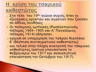  Στα τέλη του 19ου αιώνα συχνές ήταν οι
εξεγέρσεις εργατών και αγροτών που ζούσαν
σε άθλιες συνθήκες
 Οι πολεμικές εμπλοκές (Ρωσοϊαπωνικός
πόλεμος 1904-1905 και Α΄Παγκόσμιος
πόλεμος 1914) οδήγησαν
 αρχικά σε υποχώρηση του τσάρου Νικολάου
Β΄(θέσπιση συνταγματικού καθεστώτος)
 και τελικά στην πλήρη ανατροπή του τσαρικού
καθεστώτος (αστική επανάσταση το
Φεβρουάριο του 1917 και σοσιαλιστική
επανάσταση τον Οκτώβριο του 1917).
 