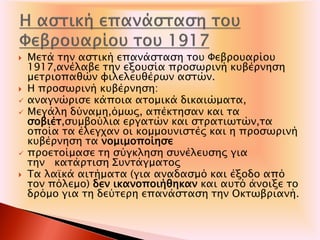  Μετά την αστική επανάσταση του Φεβρουαρίου
1917,ανέλαβε την εξουσία προσωρινή κυβέρνηση
μετριοπαθών φιλελευθέρων αστών.
 Η προσωρινή κυβέρνηση:
 αναγνώρισε κάποια ατομικά δικαιώματα,
 Μεγάλη δύναμη,όμως, απέκτησαν και τα
σοβιέτ,συμβούλια εργατών και στρατιωτών,τα
οποία τα έλεγχαν οι κομμουνιστές και η προσωρινή
κυβέρνηση τα νομιμοποίησε
 προετοίμασε τη σύγκληση συνέλευσης για
την κατάρτιση Συντάγματος
 Τα λαϊκά αιτήματα (για αναδασμό και έξοδο από
τον πόλεμο) δεν ικανοποιήθηκαν και αυτό άνοιξε το
δρόμο για τη δεύτερη επανάσταση την Οκτωβριανή.
 