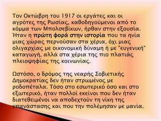 Τον Οκτώβρη του 1917 οι εργάτες και οι
αγρότες της Ρωσίας, καθοδηγούμενοι από το
κόμμα των Μπολσεβίκων, ήρθαν στην εξουσία.
Ήταν η πρώτη φορά στην ιστορία που τα ηνία
μιας χώρας περνούσαν στα χέρια, όχι μιας
ολιγαρχίας με οικονομική δύναμη ή με "ευγενική"
καταγωγή, αλλά στα χέρια της πιο πλατιάς
πλειοψηφίας της κοινωνίας.
Ωστόσο, ο δρόμος της νεαρής Σοβιετικής
Δημοκρατίας δεν ήταν στρωμένος με
ροδοπέταλα. Τόσο στο εσωτερικό όσο και στο
εξωτερικό, ήταν πολλοί εκείνοι που δεν ήταν
διατεθειμένοι να αποδεχτούν τη νίκη της
επανάστασης και που την πολέμησαν με μανία.
 