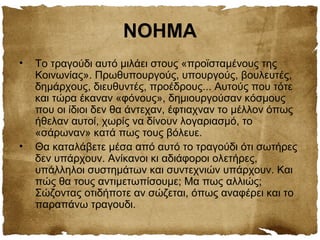 ΝΟΗΜΑ
• Το τραγούδι αυτό μιλάει στους «προϊσταμένους της
Κοινωνίας». Πρωθυπουργούς, υπουργούς, βουλευτές,
δημάρχους, διευθυντές, προέδρους... Αυτούς που τότε
και τώρα έκαναν «φόνους», δημιουργούσαν κόσμους
που οι ίδιοι δεν θα άντεχαν, έφτιαχναν το μέλλον όπως
ήθελαν αυτοί, χωρίς να δίνουν λογαριασμό, το
«σάρωναν» κατά πως τους βόλευε.
• Θα καταλάβετε μέσα από αυτό το τραγούδι ότι σωτήρες
δεν υπάρχουν. Ανίκανοι κι αδιάφοροι ολετήρες,
υπάλληλοι συστημάτων και συντεχνιών υπάρχουν. Και
πώς θα τους αντιμετωπίσουμε; Μα πως αλλιώς;
Σώζοντας οτιδήποτε αν σώζεται, όπως αναφέρει και το
παραπάνω τραγουδι.
 