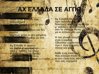 ΑΧ ΕΛΛΑΔΑ ΣΕ ΑΓΠΩ
• Χαρά στον Έλληνα που
ελληνοξεχνά
και στο Σικάγο μέσα ζει στη
λευτεριά
εκείνος που δεν ξέρει και δεν
αγαπά
σάμπως φταις κι εσύ καημένη
και στην Αθήνα μέσα ζει στη
ξενιτιά
Αχ Ελλάδα σ’ αγαπώ
και βαθιά σ’ ευχαριστώ
γιατί μ’ έμαθες και ξέρω
ν’ ανασαίνω όπου βρεθώ
να πεθαίνω όπου πατώ
και να μη σε υποφέρω
• Αχ Ελλάδα θα στο πω
πριν λαλήσεις πετεινό
δεκατρείς φορές μ’ αρνιέσαι
μ’ εκβιάζεις μου κολλάς
σαν το νόθο με πετάς
μα κι απάνω μου κρεμιέσαι
Η πιο γλυκιά πατρίδα
είναι η καρδιά
Οδυσσέα γύρνα κοντά μου
που τ’ άγια χώματα της
πόνος και χαρά
Κάθε ένας είναι ένας
που σύνορο πονά
κι εγώ είμαι ένας κανένας
που σας σεργιανά
 