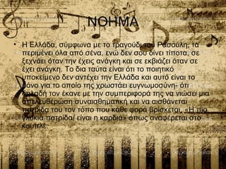 ΝΟΗΜΑ
• Η Ελλάδα, σύμφωνα με το τραγούδι του Ρασούλη, τα
περιμένει όλα από σένα, ενώ δεν σου δίνει τίποτα, σε
ξεχνάει όταν την έχεις ανάγκη και σε εκβιάζει όταν σε
έχει ανάγκη. Το δια ταύτα είναι ότι το ποιητικό
υποκείμενο δεν αντέχει την Ελλάδα και αυτό είναι το
μόνο για το οποίο της χρωστάει ευγνωμοσύνη- ότι
δηλαδή τον έκανε με την συμπεριφορά της να νιώσει μια
απελευθέρωση συναισθηματική και να αισθάνεται
πατρίδα του τον τόπο που κάθε φορά βρίσκεται. «Η πιο
γλυκιά πατρίδα/ είναι η καρδιά» όπως αναφέρεται στο
κουπλέ.
 