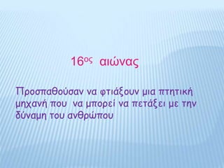 16ος αιώνας
Προσπαθούσαν να φτιάξουν μια πτητική
μηχανή που να μπορεί να πετάξει με την
δύναμη του ανθρώπου
 