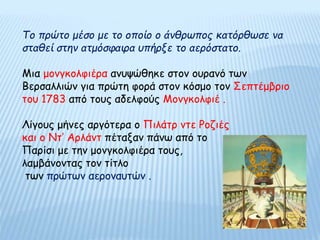 Το πρώτο μέσο με το οποίο ο άνθρωπος κατόρθωσε να
σταθεί στην ατμόσφαιρα υπήρξε το αερόστατο.
Μια μονγκολφιέρα ανυψώθηκε στον ουρανό των
Βερσαλλιών για πρώτη φορά στον κόσμο τον Σεπτέμβριο
του 1783 από τους αδελφούς Μονγκολφιέ .
Λίγους μήνες αργότερα ο Πιλάτρ ντε Ροζιές
και ο Ντ’ Αρλάντ πέταξαν πάνω από το
Παρίσι με την μονγκολφιέρα τους,
λαμβάνοντας τον τίτλο
των πρώτων αεροναυτών .
 