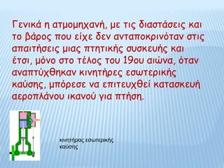Γενικά η ατμομηχανή, με τις διαστάσεις και
το βάρος που είχε δεν ανταποκρινόταν στις
απαιτήσεις μιας πτητικής συσκευής και
έτσι, μόνο στο τέλος του 19ου αιώνα, όταν
αναπτύχθηκαν κινητήρες εσωτερικής
καύσης, μπόρεσε να επιτευχθεί κατασκευή
αεροπλάνου ικανού για πτήση.
κινητήρας εσωτερικής
καύσης
 