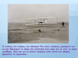 Ο πιλότος στο σκάφος των αδελφών Ράιτ ήταν πεσμένος μπρούμυτα για
να μην δημιουργεί το σώμα του αντίσταση στον αέρα και να είναι τα χέρια
ελεύθερα, ίσως και για να βλέπει διαρκώς πόσο κοντά στο έδαφος
βρισκόταν το αεροπλάνο.
 