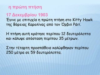 Έγινε με επιτυχία η πρώτη πτήση στο Kitty Hawk
της Βόρειας Καρολίνας από τον Όρβιλ Ράιτ.
Η πτήση αυτή κράτησε περίπου 12 δευτερόλεπτα
και κάλυψε απόσταση περίπου 35 μέτρων.
Στην τέταρτη προσπάθεια καλύφθηκαν περίπου
250 μέτρα σε 59 δευτερόλεπτα.
η πρώτη πτήση
17 Δεκεμβρίου 1903
 
