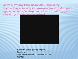 Αυτές οι πτήσεις θεωρούνται στην Ιστορία της
Τεχνολογίας οι πρώτες με μηχανοκίνητο κατευθυνόμενο
όχημα που ήταν βαρύτερο του αέρα, το οποίο όχημα
ονομάστηκε αεροπλάνο (airplane).
Κλικ στην εικόνα ή μετάβαση στη
διεύθυνση
https://www.youtube.com/watch?v=T5o-
fhBKf8Y
 