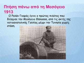Πτήση πάνω από τη Μεσόγειο
1913
Ο Ρολάν Γκαρός έγινε ο πρώτος πιλότος που
διέσχισε την Μεσόγειο Θάλασσα, από τις ακτές της
νοτιοανατολικής Γαλλίας μέχρι την Τυνησία χωρίς
στάση.
 