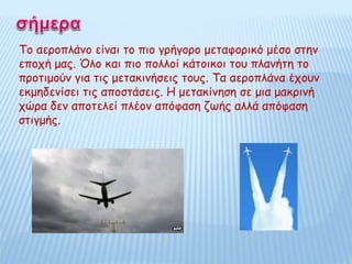 Το αεροπλάνο είναι το πιο γρήγορο μεταφορικό μέσο στην
εποχή μας. Όλο και πιο πολλοί κάτοικοι του πλανήτη το
προτιμούν για τις μετακινήσεις τους. Τα αεροπλάνα έχουν
εκμηδενίσει τις αποστάσεις. Η μετακίνηση σε μια μακρινή
χώρα δεν αποτελεί πλέον απόφαση ζωής αλλά απόφαση
στιγμής.
 