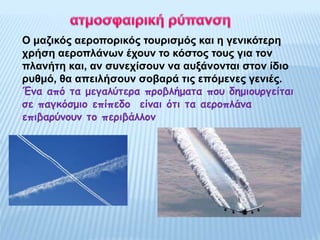 Ο μαζικός αεροπορικός τουρισμός και η γενικότερη
χρήση αεροπλάνων έχουν το κόστος τους για τον
πλανήτη και, αν συνεχίσουν να αυξάνονται στον ίδιο
ρυθμό, θα απειλήσουν σοβαρά τις επόμενες γενιές.
Ένα από τα μεγαλύτερα προβλήματα που δημιουργείται
σε παγκόσμιο επίπεδο είναι ότι τα αεροπλάνα
επιβαρύνουν το περιβάλλον
 