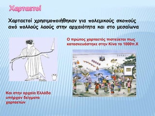 Χαρταετοί χρησιμοποιήθηκαν για πολεμικούς σκοπούς
από πολλούς λαούς στην αρχαιότητα και στο μεσαίωνα
Και στην αρχαία Ελλάδα
υπήρχαν δείγματα
χαρταετών
Ο πρώτος χαρταετός πιστεύεται πως
κατασκευάστηκε στην Κίνα το 1000π.Χ
 