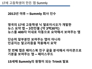 17세 고등학생이 만든 앱 Summly
2013년 야후 – Summly 회사 인수
영국의 17세 고등학생 닉 댈로이시오가 개발한
뉴스 요약 앱 – 3천만불 (약 3백30억)
뉴스를 400자 이내로 자동으로 요약해서 보여주는 앱
단순히 앞부분만 보여주는 앱이 아니라
인공지는 알고리즘을 적용해서 요약
첫 번째 앱은 페이스북 친구 글을 분석해서 아이콘으로
기분을 보여주는 앱 – 페이스무드
15세때 Summly의 원형이 되는 Trimit 발표
 