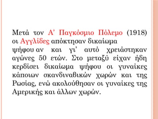 Μετά τον Α’ Παγκόσμιο Πόλεμο (1918)
οι Αγγλίδες απόκτησαν δικαίωμα
ψήφου αν και γι’ αυτό χρειάστηκαν
αγώνες 50 ετών. Στο μεταξύ είχαν ήδη
κερδίσει δικαίωμα ψήφου οι γυναίκες
κάποιων σκανδιναβικών χωρών και της
Ρωσίας, ενώ ακολούθησαν οι γυναίκες της
Αμερικής και άλλων χωρών.
 