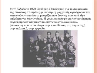 Στην Ελλάδα το 1920 ιδρύθηκε ο Σύνδεσμος για τα Δικαιώματα
της Γυναίκας. Οι πρώτες φεμινίστριες μαχητικές αγωνίζονταν και
κατακτούσαν ένα-ένα τα μετερίζια που ήσαν ως πριν από λίγο
απόρθητα για τις γυναίκες. Η γυναίκα πάλεψε για την κατάκτηση
συγκεκριμένων ατομικών και κοινωνικών δικαιωμάτων,
ξεκινώντας από το δικαίωμα στην εκπαίδευση, στη συμμετοχή
στην πολιτική, στην εργασία.
 