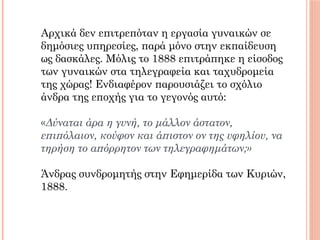 Αρχικά δεν επιτρεπόταν η εργασία γυναικών σε
δημόσιες υπηρεσίες, παρά μόνο στην εκπαίδευση
ως δασκάλες. Μόλις το 1888 επιτράπηκε η είσοδος
των γυναικών στα τηλεγραφεία και ταχυδρομεία
της χώρας! Ενδιαφέρον παρουσιάζει το σχόλιο
άνδρα της εποχής για το γεγονός αυτό:
 
«Δύναται άρα η γυνή, το μάλλον άστατον,
επιπόλαιον, κούφον και άπιστον ον της υφηλίου, να
τηρήση το απόρρητον των τηλεγραφημάτων;»
Άνδρας συνδρομητής στην Εφημερίδα των Κυριών,
1888.
 