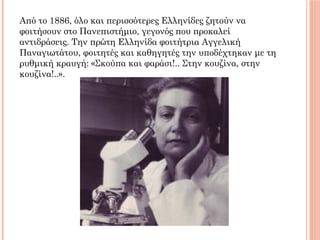 Από το 1886, όλο και περισσότερες Ελληνίδες ζητούν να
φοιτήσουν στο Πανεπιστήμιο, γεγονός που προκαλεί
αντιδράσεις. Την πρώτη Ελληνίδα φοιτήτρια Αγγελική
Παναγιωτάτου, φοιτητές και καθηγητές την υποδέχτηκαν με τη
ρυθμική κραυγή: «Σκούπα και φαράσι!.. Στην κουζίνα, στην
κουζίνα!..».
 