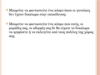  Μπορείτε να φανταστείτε ένα κόσμο όπου οι γυναίκες
δεν έχουν δικαίωμα στην εκπαίδευση;
 Μπορείτε να φανταστείτε ένα κόσμο που εσείς, οι
μαμάδες σας, οι αδερφές σας δε θα είχατε το δικαίωμα
να ψηφίσετε ή να εκλεγείτε από τους πολίτες της χώρας
σας;
 