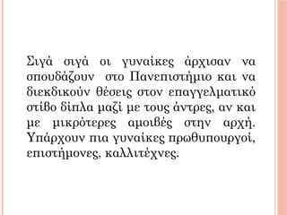 Σιγά σιγά οι γυναίκες άρχισαν να
σπουδάζουν στο Πανεπιστήμιο και να
διεκδικούν θέσεις στον επαγγελματικό
στίβο δίπλα μαζί με τους άντρες, αν και
με μικρότερες αμοιβές στην αρχή.
Υπάρχουν πια γυναίκες πρωθυπουργοί,
επιστήμονες, καλλιτέχνες.
 