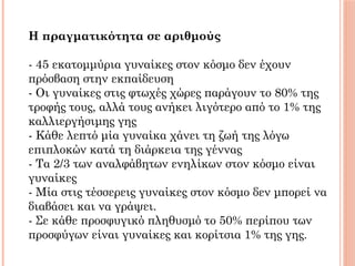 
Η πραγματικότητα σε αριθμούς 
 
- 45 εκατομμύρια γυναίκες στον κόσμο δεν έχουν
πρόσβαση στην εκπαίδευση
- Οι γυναίκες στις φτωχές χώρες παράγουν το 80% της
τροφής τους, αλλά τους ανήκει λιγότερο από το 1% της
καλλιεργήσιμης γης
- Κάθε λεπτό μία γυναίκα χάνει τη ζωή της λόγω
επιπλοκών κατά τη διάρκεια της γέννας
- Τα 2/3 των αναλφάβητων ενηλίκων στον κόσμο είναι
γυναίκες
- Μία στις τέσσερεις γυναίκες στον κόσμο δεν μπορεί να
διαβάσει και να γράψει.
- Σε κάθε προσφυγικό πληθυσμό τo 50% περίπου των
προσφύγων είναι γυναίκες και κορίτσια 1% της γης. 
 