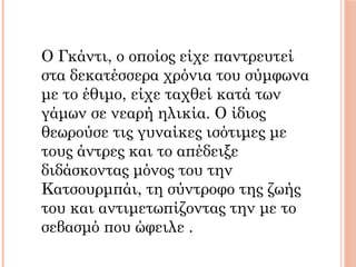 Ο Γκάντι, ο οποίος είχε παντρευτεί
στα δεκατέσσερα χρόνια του σύμφωνα
με το έθιμο, είχε ταχθεί κατά των
γάμων σε νεαρή ηλικία. Ο ίδιος
θεωρούσε τις γυναίκες ισότιμες με
τους άντρες και το απέδειξε
διδάσκοντας μόνος του την
Κατσουρμπάι, τη σύντροφο της ζωής
του και αντιμετωπίζοντας την με το
σεβασμό που ώφειλε .
 