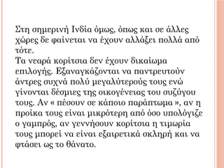 Στη σημερινή Ινδία όμως, όπως και σε άλλες
χώρες δε φαίνεται να έχουν αλλάξει πολλά από
τότε.
Τα νεαρά κορίτσια δεν έχουν δικαίωμα
επιλογής. Εξαναγκάζονται να παντρευτούν
άντρες συχνά πολύ μεγαλύτερούς τους ενώ
γίνονται δέσμιες της οικογένειας του συζύγου
τους. Αν « πέσουν σε κάποιο παράπτωμα », αν η
προίκα τους είναι μικρότερη από όσο υπολόγιζε
ο γαμπρός, αν γεννήσουν κορίτσια η τιμωρία
τους μπορεί να είναι εξαιρετικά σκληρή και να
φτάσει ως το θάνατο.
 