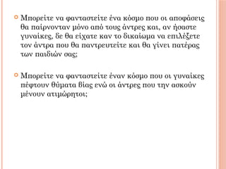  Μπορείτε να φανταστείτε ένα κόσμο που οι αποφάσεις
θα παίρνονταν μόνο από τους άντρες και, αν ήσαστε
γυναίκες, δε θα είχατε καν το δικαίωμα να επιλέξετε
τον άντρα που θα παντρευτείτε και θα γίνει πατέρας
των παιδιών σας;
 Μπορείτε να φανταστείτε έναν κόσμο που οι γυναίκες
πέφτουν θύματα βίας ενώ οι άντρες που την ασκούν
μένουν ατιμώρητοι;
 