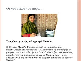 Οι γυναικεσ του αυριο...
Υποψήφια για Νόμπελ η μικρή Μαλάλα
Η 15χρονη Μαλάλα Γιουσαφζάι από το Πακιστάν, που
πυροβολήθηκε στο κεφάλι από  Ταλιμπάν επειδή υποστήριζε τη
μόρφωση των κοριτσιών, ήταν η βασική «έκπληξη» ανάμεσα στους
προταθέντες για υποψηφιότητα για το Νόμπελ Ειρήνης του
2013.To 2014 της απονεμήθηκε το Νόμπελ καθώς και το Βραβείο
 