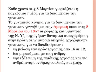 Κάθε χρόνο στις 8 Μαρτίου γιορτάζεται η
παγκόσμια ημέρα για τα δικαιώματα των
γυναικών.
Το γυναικείο κίνημα για τα δικαιώματα των
γυναικών γεννήθηκε στην Αμερική όπου στις 8
Μαρτίου του 1857 οι ράφτρες και υφάντρες
της Ν. Υόρκης βγήκαν δυναμικά στους δρόμους
στην πρώτη στην ιστορία απεργία εργαζόμενων
γυναικών, για να διεκδικήσουν :
• τη μείωση των ωρών εργασίας από 16 σε 12,
• ίσα μεροκάματα με τους άνδρες
• την εξάλειψη της παιδικής εργασίας και για
ανθρώπινες συνθήκες δουλειάς και ζωής.
 