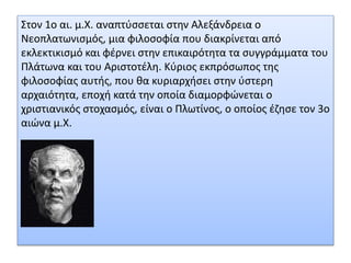 Στον 1ο αι. μ.X. αναπτύσσεται στην Αλεξάνδρεια ο
Νεοπλατωνισμός, μια φιλοσοφία που διακρίνεται από
εκλεκτικισμό και φέρνει στην επικαιρότητα τα συγγράμματα του
Πλάτωνα και του Αριστοτέλη. Kύριος εκπρόσωπος της
φιλοσοφίας αυτής, που θα κυριαρχήσει στην ύστερη
αρχαιότητα, εποχή κατά την οποία διαμορφώνεται ο
χριστιανικός στοχασμός, είναι ο Πλωτίνος, ο οποίος έζησε τον 3ο
αιώνα μ.X.
 