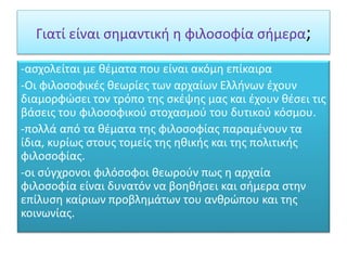Γιατί είναι σημαντική η φιλοσοφία σήμερα;
-ασχολείται με θέματα που είναι ακόμη επίκαιρα
-Οι φιλοσοφικές θεωρίες των αρχαίων Ελλήνων έχουν
διαμορφώσει τον τρόπο της σκέψης μας και έχουν θέσει τις
βάσεις του φιλοσοφικού στοχασμού του δυτικού κόσμου.
-πολλά από τα θέματα της φιλοσοφίας παραμένουν τα
ίδια, κυρίως στους τομείς της ηθικής και της πολιτικής
φιλοσοφίας.
-οι σύγχρονοι φιλόσοφοι θεωρούν πως η αρχαία
φιλοσοφία είναι δυνατόν να βοηθήσει και σήμερα στην
επίλυση καίριων προβλημάτων του ανθρώπου και της
κοινωνίας.
 
