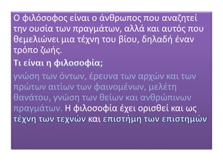 Ο φιλόσοφος είναι ο άνθρωπος που αναζητεί
την ουσία των πραγμάτων, αλλά και αυτός που
θεμελιώνει μια τέχνη του βίου, δηλαδή έναν
τρόπο ζωής.
γνώση των όντων, έρευνα των αρχών και των
πρώτων αιτίων των φαινομένων, μελέτη
θανάτου, γνώση των θείων και ανθρώπινων
πραγμάτων. Η φιλοσοφία έχει ορισθεί και ως
και
 