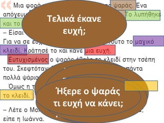 Ποιοι είναι οι
ήρωες στο
παραμύθι;
Τι έγινε
σ΄αυτήν
την
συνάντηση;
Τι έκανε το
ψαράκι για να
ευχαριστήσει
τον ψαρά;
Τι μπορούσε να
κάνει ο ψαράς
με το κλειδί;
Πώς ένιωσε ο
ψαράς με το
κλειδί;
Ήξερε ο ψαράς
τι ευχή να κάνει;
Τελικά έκανε
ευχή;
 
