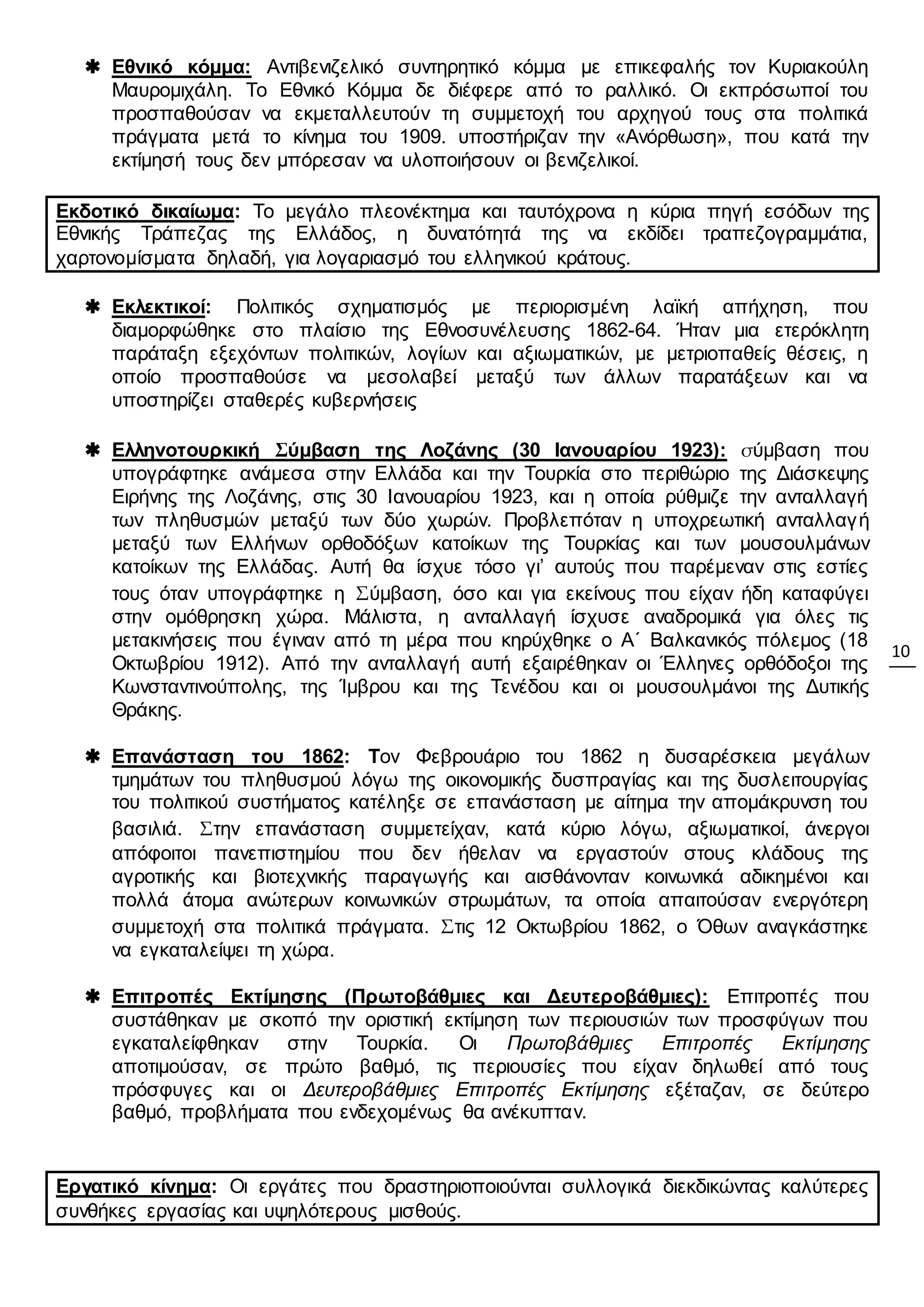 10
 Εθνικό κόμμα: Αντιβενιζελικό συντηρητικό κόμμα με επικεφαλής τον Κυριακούλη
Μαυρομιχάλη. Το Εθνικό Κόμμα δε διέφερε από το ραλλικό. Οι εκπρόσωποί του
προσπαθούσαν να εκμεταλλευτούν τη συμμετοχή του αρχηγού τους στα πολιτικά
πράγματα μετά το κίνημα του 1909. υποστήριζαν την «Ανόρθωση», που κατά την
εκτίμησή τους δεν μπόρεσαν να υλοποιήσουν οι βενιζελικοί.
Εκδοτικό δικαίωμα: Το μεγάλο πλεονέκτημα και ταυτόχρονα η κύρια πηγή εσόδων της
Εθνικής Τράπεζας της Ελλάδος, η δυνατότητά της να εκδίδει τραπεζογραμμάτια,
χαρτονομίσματα δηλαδή, για λογαριασμό του ελληνικού κράτους.
 Εκλεκτικοί: Πολιτικός σχηματισμός με περιορισμένη λαϊκή απήχηση, που
διαμορφώθηκε στο πλαίσιο της Εθνοσυνέλευσης 1862-64. Ήταν μια ετερόκλητη
παράταξη εξεχόντων πολιτικών, λογίων και αξιωματικών, με μετριοπαθείς θέσεις, η
οποίο προσπαθούσε να μεσολαβεί μεταξύ των άλλων παρατάξεων και να
υποστηρίζει σταθερές κυβερνήσεις
 Ελληνοτουρκική Σύμβαση της Λοζάνης (30 Ιανουαρίου 1923): σύμβαση που
υπογράφτηκε ανάμεσα στην Ελλάδα και την Τουρκία στο περιθώριο της Διάσκεψης
Ειρήνης της Λοζάνης, στις 30 Ιανουαρίου 1923, και η οποία ρύθμιζε την ανταλλαγή
των πληθυσμών μεταξύ των δύο χωρών. Προβλεπόταν η υποχρεωτική ανταλλαγή
μεταξύ των Ελλήνων ορθοδόξων κατοίκων της Τουρκίας και των μουσουλμάνων
κατοίκων της Ελλάδας. Αυτή θα ίσχυε τόσο γι’ αυτούς που παρέμεναν στις εστίες
τους όταν υπογράφτηκε η Σύμβαση, όσο και για εκείνους που είχαν ήδη καταφύγει
στην ομόθρησκη χώρα. Μάλιστα, η ανταλλαγή ίσχυσε αναδρομικά για όλες τις
μετακινήσεις που έγιναν από τη μέρα που κηρύχθηκε ο Α΄ Βαλκανικός πόλεμος (18
Οκτωβρίου 1912). Από την ανταλλαγή αυτή εξαιρέθηκαν οι Έλληνες ορθόδοξοι της
Κωνσταντινούπολης, της Ίμβρου και της Τενέδου και οι μουσουλμάνοι της Δυτικής
Θράκης.
 Επανάσταση του 1862: Τον Φεβρουάριο του 1862 η δυσαρέσκεια μεγάλων
τμημάτων του πληθυσμού λόγω της οικονομικής δυσπραγίας και της δυσλειτουργίας
του πολιτικού συστήματος κατέληξε σε επανάσταση με αίτημα την απομάκρυνση του
βασιλιά. Στην επανάσταση συμμετείχαν, κατά κύριο λόγω, αξιωματικοί, άνεργοι
απόφοιτοι πανεπιστημίου που δεν ήθελαν να εργαστούν στους κλάδους της
αγροτικής και βιοτεχνικής παραγωγής και αισθάνονταν κοινωνικά αδικημένοι και
πολλά άτομα ανώτερων κοινωνικών στρωμάτων, τα οποία απαιτούσαν ενεργότερη
συμμετοχή στα πολιτικά πράγματα. Στις 12 Οκτωβρίου 1862, ο Όθων αναγκάστηκε
να εγκαταλείψει τη χώρα.
 Επιτροπές Εκτίμησης (Πρωτοβάθμιες και Δευτεροβάθμιες): Επιτροπές που
συστάθηκαν με σκοπό την οριστική εκτίμηση των περιουσιών των προσφύγων που
εγκαταλείφθηκαν στην Τουρκία. Οι Πρωτοβάθμιες Επιτροπές Εκτίμησης
αποτιμούσαν, σε πρώτο βαθμό, τις περιουσίες που είχαν δηλωθεί από τους
πρόσφυγες και οι Δευτεροβάθμιες Επιτροπές Εκτίμησης εξέταζαν, σε δεύτερο
βαθμό, προβλήματα που ενδεχομένως θα ανέκυπταν.
Εργατικό κίνημα: Οι εργάτες που δραστηριοποιούνται συλλογικά διεκδικώντας καλύτερες
συνθήκες εργασίας και υψηλότερους μισθούς.
 