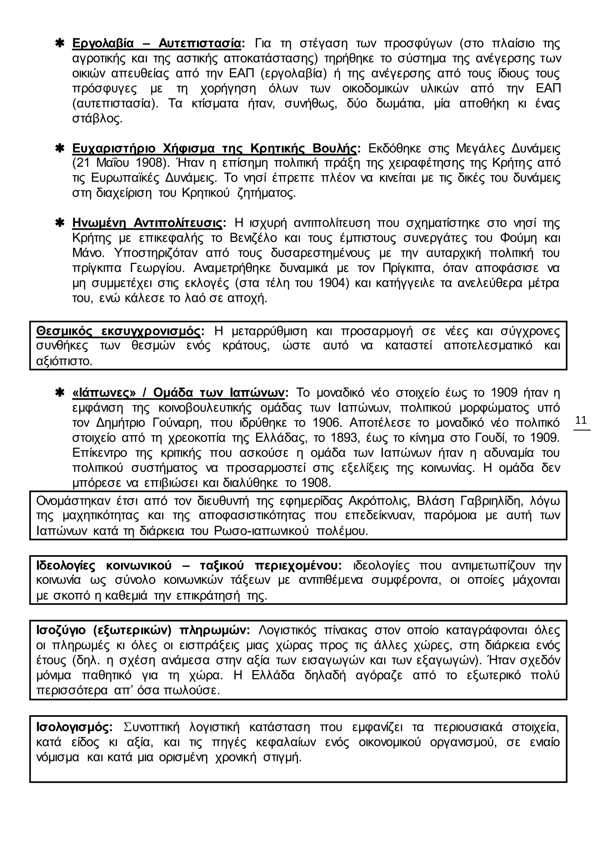 11
 Εργολαβία – Αυτεπιστασία: Για τη στέγαση των προσφύγων (στο πλαίσιο της
αγροτικής και της αστικής αποκατάστασης) τηρήθηκε το σύστημα της ανέγερσης των
οικιών απευθείας από την ΕΑΠ (εργολαβία) ή της ανέγερσης από τους ίδιους τους
πρόσφυγες με τη χορήγηση όλων των οικοδομικών υλικών από την ΕΑΠ
(αυτεπιστασία). Τα κτίσματα ήταν, συνήθως, δύο δωμάτια, μία αποθήκη κι ένας
στάβλος.
 Ευχαριστήριο Χήφισμα της Κρητικής Βουλής: Εκδόθηκε στις Μεγάλες Δυνάμεις
(21 Μαΐου 1908). Ήταν η επίσημη πολιτική πράξη της χειραφέτησης της Κρήτης από
τις Ευρωπαϊκές Δυνάμεις. Το νησί έπρεπε πλέον να κινείται με τις δικές του δυνάμεις
στη διαχείριση του Κρητικού ζητήματος.
 Ηνωμένη Αντιπολίτευσις: Η ισχυρή αντιπολίτευση που σχηματίστηκε στο νησί της
Κρήτης με επικεφαλής το Βενιζέλο και τους έμπιστους συνεργάτες του Φούμη και
Μάνο. Υποστηριζόταν από τους δυσαρεστημένους με την αυταρχική πολιτική του
πρίγκιπα Γεωργίου. Αναμετρήθηκε δυναμικά με τον Πρίγκιπα, όταν αποφάσισε να
μη συμμετέχει στις εκλογές (στα τέλη του 1904) και κατήγγειλε τα ανελεύθερα μέτρα
του, ενώ κάλεσε το λαό σε αποχή.
Θεσμικός εκσυγχρονισμός: Η μεταρρύθμιση και προσαρμογή σε νέες και σύγχρονες
συνθήκες των θεσμών ενός κράτους, ώστε αυτό να καταστεί αποτελεσματικό και
αξιόπιστο.
 «Ιάπωνες» / Ομάδα των Ιαπώνων: Το μοναδικό νέο στοιχείο έως το 1909 ήταν η
εμφάνιση της κοινοβουλευτικής ομάδας των Ιαπώνων, πολιτικού μορφώματος υπό
τον Δημήτριο Γούναρη, που ιδρύθηκε το 1906. Αποτέλεσε το μοναδικό νέο πολιτικό
στοιχείο από τη χρεοκοπία της Ελλάδας, το 1893, έως το κίνημα στο Γουδί, το 1909.
Επίκεντρο της κριτικής που ασκούσε η ομάδα των Ιαπώνων ήταν η αδυναμία του
πολιτικού συστήματος να προσαρμοστεί στις εξελίξεις της κοινωνίας. Η ομάδα δεν
μπόρεσε να επιβιώσει και διαλύθηκε το 1908.
Ονομάστηκαν έτσι από τον διευθυντή της εφημερίδας Ακρόπολις, Βλάση Γαβριηλίδη, λόγω
της μαχητικότητας και της αποφασιστικότητας που επεδείκνυαν, παρόμοια με αυτή των
Ιαπώνων κατά τη διάρκεια του Ρωσο-ιαπωνικού πολέμου.
Ιδεολογίες κοινωνικού – ταξικού περιεχομένου: ιδεολογίες που αντιμετωπίζουν την
κοινωνία ως σύνολο κοινωνικών τάξεων με αντιτιθέμενα συμφέροντα, οι οποίες μάχονται
με σκοπό η καθεμιά την επικράτησή της.
Ισοζύγιο (εξωτερικών) πληρωμών: Λογιστικός πίνακας στον οποίο καταγράφονται όλες
οι πληρωμές κι όλες οι εισπράξεις μιας χώρας προς τις άλλες χώρες, στη διάρκεια ενός
έτους (δηλ. η σχέση ανάμεσα στην αξία των εισαγωγών και των εξαγωγών). Ήταν σχεδόν
μόνιμα παθητικό για τη χώρα. Η Ελλάδα δηλαδή αγόραζε από το εξωτερικό πολύ
περισσότερα απ’ όσα πωλούσε.
Ισολογισμός: Συνοπτική λογιστική κατάσταση που εμφανίζει τα περιουσιακά στοιχεία,
κατά είδος κι αξία, και τις πηγές κεφαλαίων ενός οικονομικού οργανισμού, σε ενιαίο
νόμισμα και κατά μια ορισμένη χρονική στιγμή.
 