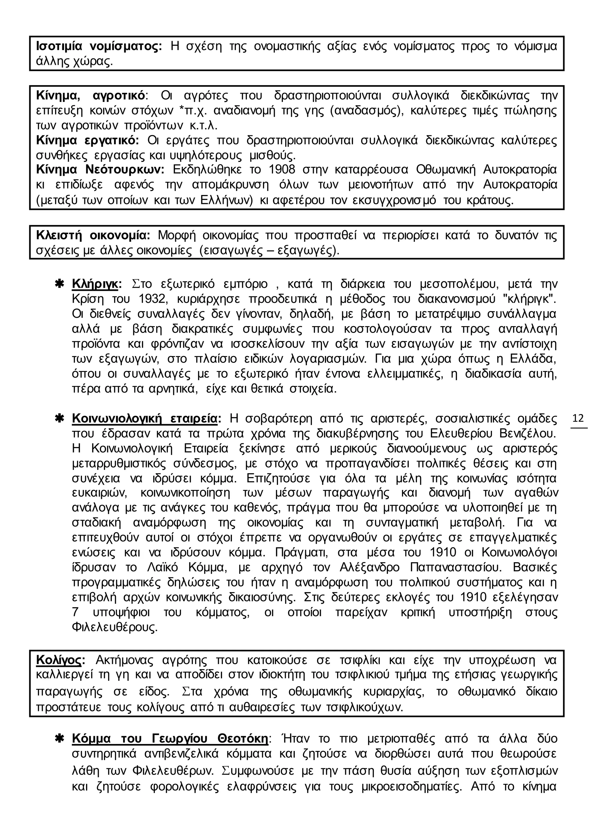12
Ισοτιμία νομίσματος: Η σχέση της ονομαστικής αξίας ενός νομίσματος προς το νόμισμα
άλλης χώρας.
Κίνημα, αγροτικό: Οι αγρότες που δραστηριοποιούνται συλλογικά διεκδικώντας την
επίτευξη κοινών στόχων *π.χ. αναδιανομή της γης (αναδασμός), καλύτερες τιμές πώλησης
των αγροτικών προϊόντων κ.τ.λ.
Κίνημα εργατικό: Οι εργάτες που δραστηριοποιούνται συλλογικά διεκδικώντας καλύτερες
συνθήκες εργασίας και υψηλότερους μισθούς.
Κίνημα Νεότουρκων: Εκδηλώθηκε το 1908 στην καταρρέουσα Οθωμανική Αυτοκρατορία
κι επιδίωξε αφενός την απομάκρυνση όλων των μειονοτήτων από την Αυτοκρατορία
(μεταξύ των οποίων και των Ελλήνων) κι αφετέρου τον εκσυγχρονισμό του κράτους.
Κλειστή οικονομία: Μορφή οικονομίας που προσπαθεί να περιορίσει κατά το δυνατόν τις
σχέσεις με άλλες οικονομίες (εισαγωγές – εξαγωγές).
 Κλήριγκ: Στο εξωτερικό εμπόριο , κατά τη διάρκεια του μεσοπολέμου, μετά την
Κρίση του 1932, κυριάρχησε προοδευτικά η μέθοδος του διακανονισμού "κλήριγκ".
Οι διεθνείς συναλλαγές δεν γίνονταν, δηλαδή, με βάση το μετατρέψιμο συνάλλαγμα
αλλά με βάση διακρατικές συμφωνίες που κοστολογούσαν τα προς ανταλλαγή
προϊόντα και φρόντιζαν να ισοσκελίσουν την αξία των εισαγωγών με την αντίστοιχη
των εξαγωγών, στο πλαίσιο ειδικών λογαριασμών. Για μια χώρα όπως η Ελλάδα,
όπου οι συναλλαγές με το εξωτερικό ήταν έντονα ελλειμματικές, η διαδικασία αυτή,
πέρα από τα αρνητικά, είχε και θετικά στοιχεία.
 Κοινωνιολογική εταιρεία: Η σοβαρότερη από τις αριστερές, σοσιαλιστικές ομάδες
που έδρασαν κατά τα πρώτα χρόνια της διακυβέρνησης του Ελευθερίου Βενιζέλου.
Η Κοινωνιολογική Εταιρεία ξεκίνησε από μερικούς διανοούμενους ως αριστερός
μεταρρυθμιστικός σύνδεσμος, με στόχο να προπαγανδίσει πολιτικές θέσεις και στη
συνέχεια να ιδρύσει κόμμα. Επιζητούσε για όλα τα μέλη της κοινωνίας ισότητα
ευκαιριών, κοινωνικοποίηση των μέσων παραγωγής και διανομή των αγαθών
ανάλογα με τις ανάγκες του καθενός, πράγμα που θα μπορούσε να υλοποιηθεί με τη
σταδιακή αναμόρφωση της οικονομίας και τη συνταγματική μεταβολή. Για να
επιτευχθούν αυτοί οι στόχοι έπρεπε να οργανωθούν οι εργάτες σε επαγγελματικές
ενώσεις και να ιδρύσουν κόμμα. Πράγματι, στα μέσα του 1910 οι Κοινωνιολόγοι
ίδρυσαν το Λαϊκό Κόμμα, με αρχηγό τον Αλέξανδρο Παπαναστασίου. Βασικές
προγραμματικές δηλώσεις του ήταν η αναμόρφωση του πολιτικού συστήματος και η
επιβολή αρχών κοινωνικής δικαιοσύνης. Στις δεύτερες εκλογές του 1910 εξελέγησαν
7 υποψήφιοι του κόμματος, οι οποίοι παρείχαν κριτική υποστήριξη στους
Φιλελευθέρους.
Κολίγος: Ακτήμονας αγρότης που κατοικούσε σε τσιφλίκι και είχε την υποχρέωση να
καλλιεργεί τη γη και να αποδίδει στον ιδιοκτήτη του τσιφλικιού τμήμα της ετήσιας γεωργικής
παραγωγής σε είδος. Στα χρόνια της οθωμανικής κυριαρχίας, το οθωμανικό δίκαιο
προστάτευε τους κολίγους από τι αυθαιρεσίες των τσιφλικούχων.
 Κόμμα του Γεωργίου Θεοτόκη: Ήταν το πιο μετριοπαθές από τα άλλα δύο
συντηρητικά αντιβενιζελικά κόμματα και ζητούσε να διορθώσει αυτά που θεωρούσε
λάθη των Φιλελευθέρων. Συμφωνούσε με την πάση θυσία αύξηση των εξοπλισμών
και ζητούσε φορολογικές ελαφρύνσεις για τους μικροεισοδηματίες. Από το κίνημα
 