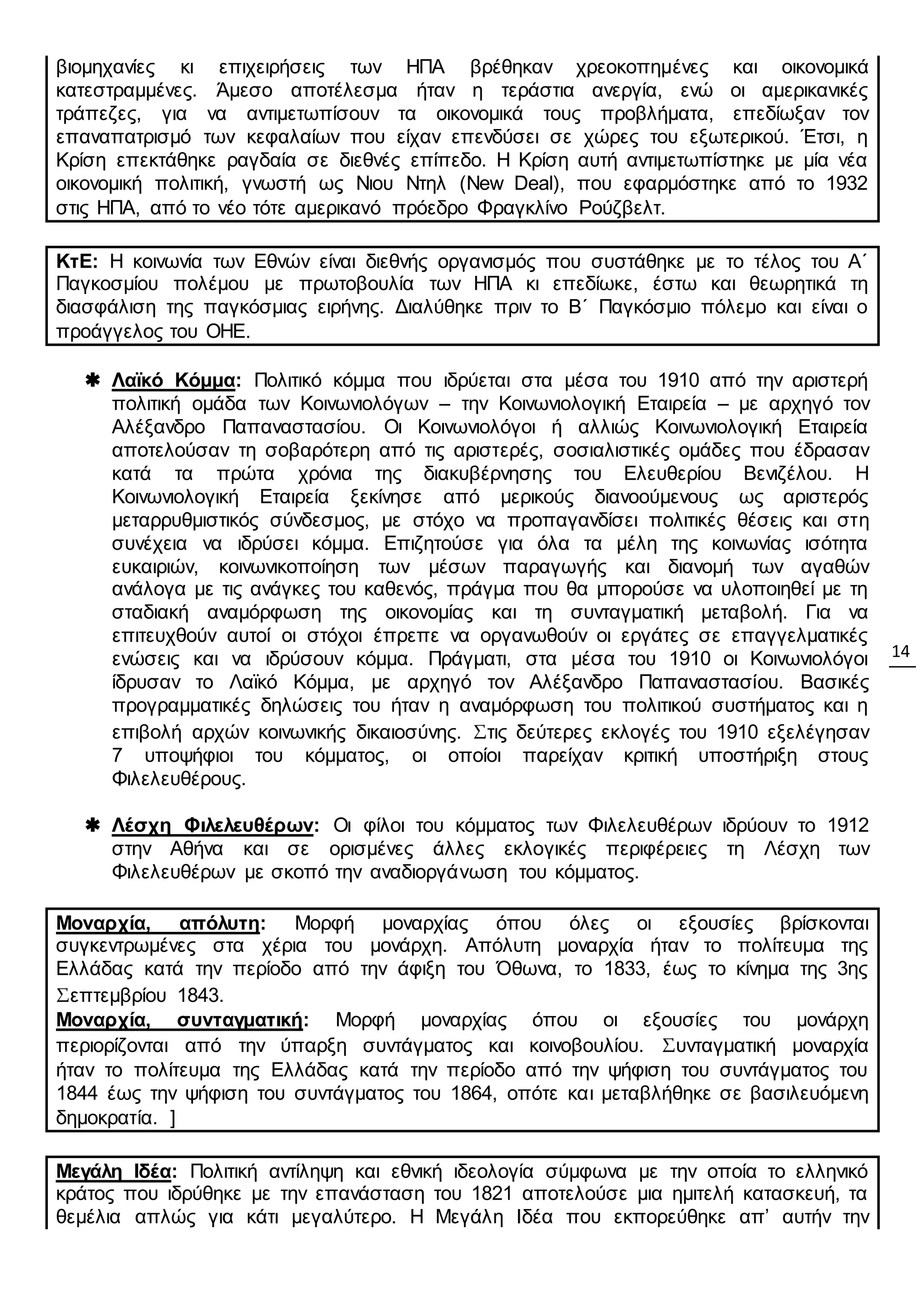 14
βιομηχανίες κι επιχειρήσεις των ΗΠΑ βρέθηκαν χρεοκοπημένες και οικονομικά
κατεστραμμένες. Άμεσο αποτέλεσμα ήταν η τεράστια ανεργία, ενώ οι αμερικανικές
τράπεζες, για να αντιμετωπίσουν τα οικονομικά τους προβλήματα, επεδίωξαν τον
επαναπατρισμό των κεφαλαίων που είχαν επενδύσει σε χώρες του εξωτερικού. Έτσι, η
Κρίση επεκτάθηκε ραγδαία σε διεθνές επίπεδο. Η Κρίση αυτή αντιμετωπίστηκε με μία νέα
οικονομική πολιτική, γνωστή ως Νιου Ντηλ (New Deal), που εφαρμόστηκε από το 1932
στις ΗΠΑ, από το νέο τότε αμερικανό πρόεδρο Φραγκλίνο Ρούζβελτ.
ΚτΕ: Η κοινωνία των Εθνών είναι διεθνής οργανισμός που συστάθηκε με το τέλος του Α΄
Παγκοσμίου πολέμου με πρωτοβουλία των ΗΠΑ κι επεδίωκε, έστω και θεωρητικά τη
διασφάλιση της παγκόσμιας ειρήνης. Διαλύθηκε πριν το Β΄ Παγκόσμιο πόλεμο και είναι ο
προάγγελος του ΟΗΕ.
 Λαϊκό Κόμμα: Πολιτικό κόμμα που ιδρύεται στα μέσα του 1910 από την αριστερή
πολιτική ομάδα των Κοινωνιολόγων – την Κοινωνιολογική Εταιρεία – με αρχηγό τον
Αλέξανδρο Παπαναστασίου. Οι Κοινωνιολόγοι ή αλλιώς Κοινωνιολογική Εταιρεία
αποτελούσαν τη σοβαρότερη από τις αριστερές, σοσιαλιστικές ομάδες που έδρασαν
κατά τα πρώτα χρόνια της διακυβέρνησης του Ελευθερίου Βενιζέλου. Η
Κοινωνιολογική Εταιρεία ξεκίνησε από μερικούς διανοούμενους ως αριστερός
μεταρρυθμιστικός σύνδεσμος, με στόχο να προπαγανδίσει πολιτικές θέσεις και στη
συνέχεια να ιδρύσει κόμμα. Επιζητούσε για όλα τα μέλη της κοινωνίας ισότητα
ευκαιριών, κοινωνικοποίηση των μέσων παραγωγής και διανομή των αγαθών
ανάλογα με τις ανάγκες του καθενός, πράγμα που θα μπορούσε να υλοποιηθεί με τη
σταδιακή αναμόρφωση της οικονομίας και τη συνταγματική μεταβολή. Για να
επιτευχθούν αυτοί οι στόχοι έπρεπε να οργανωθούν οι εργάτες σε επαγγελματικές
ενώσεις και να ιδρύσουν κόμμα. Πράγματι, στα μέσα του 1910 οι Κοινωνιολόγοι
ίδρυσαν το Λαϊκό Κόμμα, με αρχηγό τον Αλέξανδρο Παπαναστασίου. Βασικές
προγραμματικές δηλώσεις του ήταν η αναμόρφωση του πολιτικού συστήματος και η
επιβολή αρχών κοινωνικής δικαιοσύνης. Στις δεύτερες εκλογές του 1910 εξελέγησαν
7 υποψήφιοι του κόμματος, οι οποίοι παρείχαν κριτική υποστήριξη στους
Φιλελευθέρους.
 Λέσχη Φιλελευθέρων: Οι φίλοι του κόμματος των Φιλελευθέρων ιδρύουν το 1912
στην Αθήνα και σε ορισμένες άλλες εκλογικές περιφέρειες τη Λέσχη των
Φιλελευθέρων με σκοπό την αναδιοργάνωση του κόμματος.
Μοναρχία, απόλυτη: Μορφή μοναρχίας όπου όλες οι εξουσίες βρίσκονται
συγκεντρωμένες στα χέρια του μονάρχη. Απόλυτη μοναρχία ήταν το πολίτευμα της
Ελλάδας κατά την περίοδο από την άφιξη του Όθωνα, το 1833, έως το κίνημα της 3ης
Σεπτεμβρίου 1843.
Μοναρχία, συνταγματική: Μορφή μοναρχίας όπου οι εξουσίες του μονάρχη
περιορίζονται από την ύπαρξη συντάγματος και κοινοβουλίου. Συνταγματική μοναρχία
ήταν το πολίτευμα της Ελλάδας κατά την περίοδο από την ψήφιση του συντάγματος του
1844 έως την ψήφιση του συντάγματος του 1864, οπότε και μεταβλήθηκε σε βασιλευόμενη
δημοκρατία. ]
Μεγάλη Ιδέα: Πολιτική αντίληψη και εθνική ιδεολογία σύμφωνα με την οποία το ελληνικό
κράτος που ιδρύθηκε με την επανάσταση του 1821 αποτελούσε μια ημιτελή κατασκευή, τα
θεμέλια απλώς για κάτι μεγαλύτερο. Η Μεγάλη Ιδέα που εκπορεύθηκε απ’ αυτήν την
 