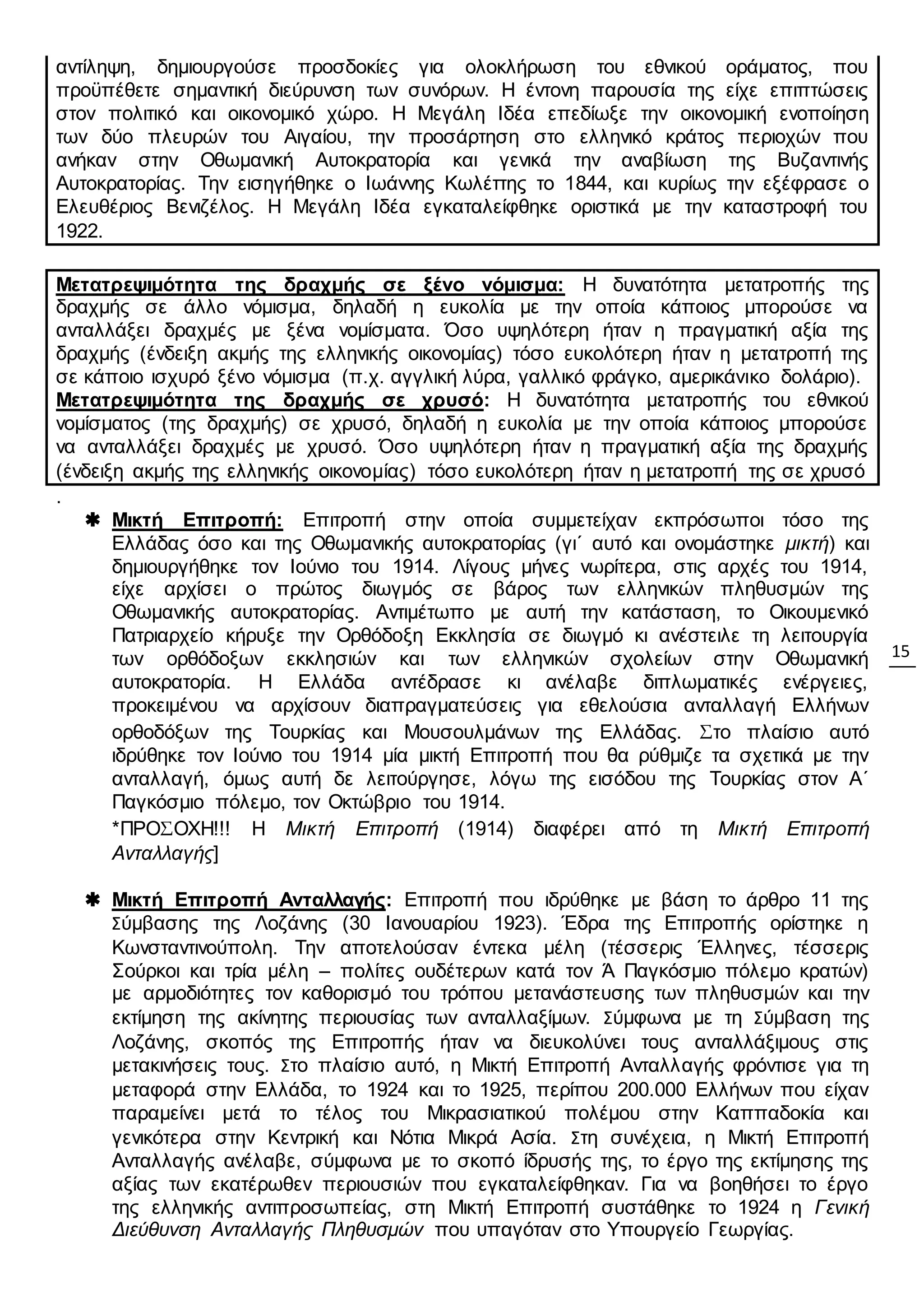 15
αντίληψη, δημιουργούσε προσδοκίες για ολοκλήρωση του εθνικού οράματος, που
προϋπέθετε σημαντική διεύρυνση των συνόρων. Η έντονη παρουσία της είχε επιπτώσεις
στον πολιτικό και οικονομικό χώρο. Η Μεγάλη Ιδέα επεδίωξε την οικονομική ενοποίηση
των δύο πλευρών του Αιγαίου, την προσάρτηση στο ελληνικό κράτος περιοχών που
ανήκαν στην Οθωμανική Αυτοκρατορία και γενικά την αναβίωση της Βυζαντινής
Αυτοκρατορίας. Την εισηγήθηκε ο Ιωάννης Κωλέττης το 1844, και κυρίως την εξέφρασε ο
Ελευθέριος Βενιζέλος. Η Μεγάλη Ιδέα εγκαταλείφθηκε οριστικά με την καταστροφή του
1922.
Μετατρεψιμότητα της δραχμής σε ξένο νόμισμα: Η δυνατότητα μετατροπής της
δραχμής σε άλλο νόμισμα, δηλαδή η ευκολία με την οποία κάποιος μπορούσε να
ανταλλάξει δραχμές με ξένα νομίσματα. Όσο υψηλότερη ήταν η πραγματική αξία της
δραχμής (ένδειξη ακμής της ελληνικής οικονομίας) τόσο ευκολότερη ήταν η μετατροπή της
σε κάποιο ισχυρό ξένο νόμισμα (π.χ. αγγλική λύρα, γαλλικό φράγκο, αμερικάνικο δολάριο).
Μετατρεψιμότητα της δραχμής σε χρυσό: Η δυνατότητα μετατροπής του εθνικού
νομίσματος (της δραχμής) σε χρυσό, δηλαδή η ευκολία με την οποία κάποιος μπορούσε
να ανταλλάξει δραχμές με χρυσό. Όσο υψηλότερη ήταν η πραγματική αξία της δραχμής
(ένδειξη ακμής της ελληνικής οικονομίας) τόσο ευκολότερη ήταν η μετατροπή της σε χρυσό
.
 Μικτή Επιτροπή: Επιτροπή στην οποία συμμετείχαν εκπρόσωποι τόσο της
Ελλάδας όσο και της Οθωμανικής αυτοκρατορίας (γι΄ αυτό και ονομάστηκε μικτή) και
δημιουργήθηκε τον Ιούνιο του 1914. Λίγους μήνες νωρίτερα, στις αρχές του 1914,
είχε αρχίσει ο πρώτος διωγμός σε βάρος των ελληνικών πληθυσμών της
Οθωμανικής αυτοκρατορίας. Αντιμέτωπο με αυτή την κατάσταση, το Οικουμενικό
Πατριαρχείο κήρυξε την Ορθόδοξη Εκκλησία σε διωγμό κι ανέστειλε τη λειτουργία
των ορθόδοξων εκκλησιών και των ελληνικών σχολείων στην Οθωμανική
αυτοκρατορία. Η Ελλάδα αντέδρασε κι ανέλαβε διπλωματικές ενέργειες,
προκειμένου να αρχίσουν διαπραγματεύσεις για εθελούσια ανταλλαγή Ελλήνων
ορθοδόξων της Τουρκίας και Μουσουλμάνων της Ελλάδας. Στο πλαίσιο αυτό
ιδρύθηκε τον Ιούνιο του 1914 μία μικτή Επιτροπή που θα ρύθμιζε τα σχετικά με την
ανταλλαγή, όμως αυτή δε λειτούργησε, λόγω της εισόδου της Τουρκίας στον Α΄
Παγκόσμιο πόλεμο, τον Οκτώβριο του 1914.
*ΠΡΟΣΟΧΗ!!! Η Μικτή Επιτροπή (1914) διαφέρει από τη Μικτή Επιτροπή
Ανταλλαγής]
 Μικτή Επιτροπή Ανταλλαγής: Επιτροπή που ιδρύθηκε με βάση το άρθρο 11 της
Σύμβασης της Λοζάνης (30 Ιανουαρίου 1923). Έδρα της Επιτροπής ορίστηκε η
Κωνσταντινούπολη. Την αποτελούσαν έντεκα μέλη (τέσσερις Έλληνες, τέσσερις
Σούρκοι και τρία μέλη – πολίτες ουδέτερων κατά τον Ά Παγκόσμιο πόλεμο κρατών)
με αρμοδιότητες τον καθορισμό του τρόπου μετανάστευσης των πληθυσμών και την
εκτίμηση της ακίνητης περιουσίας των ανταλλαξίμων. Σύμφωνα με τη Σύμβαση της
Λοζάνης, σκοπός της Επιτροπής ήταν να διευκολύνει τους ανταλλάξιμους στις
μετακινήσεις τους. Στο πλαίσιο αυτό, η Μικτή Επιτροπή Ανταλλαγής φρόντισε για τη
μεταφορά στην Ελλάδα, το 1924 και το 1925, περίπου 200.000 Ελλήνων που είχαν
παραμείνει μετά το τέλος του Μικρασιατικού πολέμου στην Καππαδοκία και
γενικότερα στην Κεντρική και Νότια Μικρά Ασία. Στη συνέχεια, η Μικτή Επιτροπή
Ανταλλαγής ανέλαβε, σύμφωνα με το σκοπό ίδρυσής της, το έργο της εκτίμησης της
αξίας των εκατέρωθεν περιουσιών που εγκαταλείφθηκαν. Για να βοηθήσει το έργο
της ελληνικής αντιπροσωπείας, στη Μικτή Επιτροπή συστάθηκε το 1924 η Γενική
Διεύθυνση Ανταλλαγής Πληθυσμών που υπαγόταν στο Υπουργείο Γεωργίας.
 