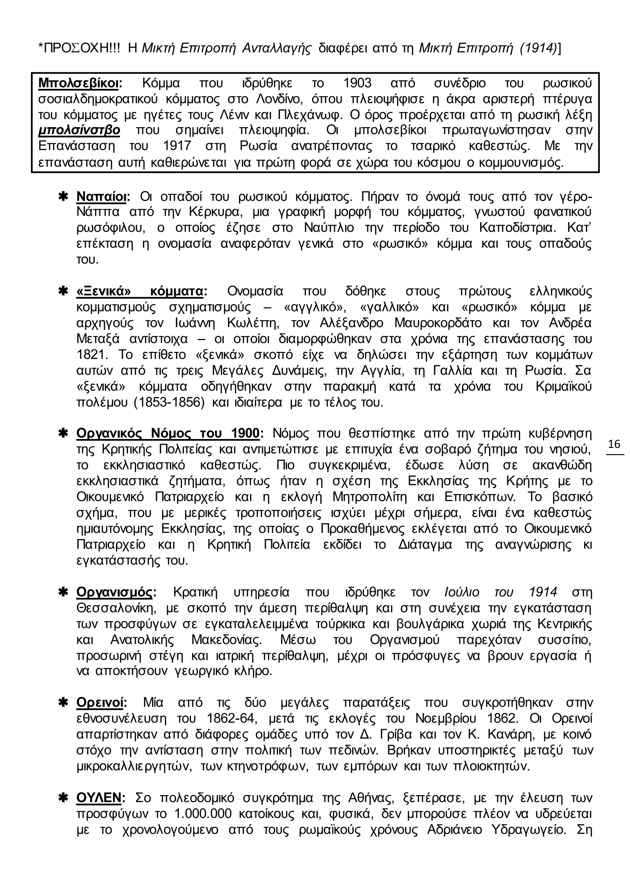 16
*ΠΡΟΣΟΧΗ!!! Η Μικτή Επιτροπή Ανταλλαγής διαφέρει από τη Μικτή Επιτροπή (1914)]
Μπολσεβίκοι: Κόμμα που ιδρύθηκε το 1903 από συνέδριο του ρωσικού
σοσιαλδημοκρατικού κόμματος στο Λονδίνο, όπου πλειοψήφισε η άκρα αριστερή πτέρυγα
του κόμματος με ηγέτες τους Λένιν και Πλεχάνωφ. Ο όρος προέρχεται από τη ρωσική λέξη
μπολσίνστβο που σημαίνει πλειοψηφία. Οι μπολσεβίκοι πρωταγωνίστησαν στην
Επανάσταση του 1917 στη Ρωσία ανατρέποντας το τσαρικό καθεστώς. Με την
επανάσταση αυτή καθιερώνεται για πρώτη φορά σε χώρα του κόσμου ο κομμουνισμός.
 Ναπαίοι: Οι οπαδοί του ρωσικού κόμματος. Πήραν το όνομά τους από τον γέρο-
Νάππα από την Κέρκυρα, μια γραφική μορφή του κόμματος, γνωστού φανατικού
ρωσόφιλου, ο οποίος έζησε στο Ναύπλιο την περίοδο του Καποδίστρια. Κατ’
επέκταση η ονομασία αναφερόταν γενικά στο «ρωσικό» κόμμα και τους οπαδούς
του.
 «Ξενικά» κόμματα: Ονομασία που δόθηκε στους πρώτους ελληνικούς
κομματισμούς σχηματισμούς – «αγγλικό», «γαλλικό» και «ρωσικό» κόμμα με
αρχηγούς τον Ιωάννη Κωλέττη, τον Αλέξανδρο Μαυροκορδάτο και τον Ανδρέα
Μεταξά αντίστοιχα – οι οποίοι διαμορφώθηκαν στα χρόνια της επανάστασης του
1821. Το επίθετο «ξενικά» σκοπό είχε να δηλώσει την εξάρτηση των κομμάτων
αυτών από τις τρεις Μεγάλες Δυνάμεις, την Αγγλία, τη Γαλλία και τη Ρωσία. Σα
«ξενικά» κόμματα οδηγήθηκαν στην παρακμή κατά τα χρόνια του Κριμαϊκού
πολέμου (1853-1856) και ιδιαίτερα με το τέλος του.
 Οργανικός Νόμος του 1900: Νόμος που θεσπίστηκε από την πρώτη κυβέρνηση
της Κρητικής Πολιτείας και αντιμετώπισε με επιτυχία ένα σοβαρό ζήτημα του νησιού,
το εκκλησιαστικό καθεστώς. Πιο συγκεκριμένα, έδωσε λύση σε ακανθώδη
εκκλησιαστικά ζητήματα, όπως ήταν η σχέση της Εκκλησίας της Κρήτης με το
Οικουμενικό Πατριαρχείο και η εκλογή Μητροπολίτη και Επισκόπων. Το βασικό
σχήμα, που με μερικές τροποποιήσεις ισχύει μέχρι σήμερα, είναι ένα καθεστώς
ημιαυτόνομης Εκκλησίας, της οποίας ο Προκαθήμενος εκλέγεται από το Οικουμενικό
Πατριαρχείο και η Κρητική Πολιτεία εκδίδει το Διάταγμα της αναγνώρισης κι
εγκατάστασής του.
 Οργανισμός: Κρατική υπηρεσία που ιδρύθηκε τον Ιούλιο του 1914 στη
Θεσσαλονίκη, με σκοπό την άμεση περίθαλψη και στη συνέχεια την εγκατάσταση
των προσφύγων σε εγκαταλελειμμένα τούρκικα και βουλγάρικα χωριά της Κεντρικής
και Ανατολικής Μακεδονίας. Μέσω του Οργανισμού παρεχόταν συσσίτιο,
προσωρινή στέγη και ιατρική περίθαλψη, μέχρι οι πρόσφυγες να βρουν εργασία ή
να αποκτήσουν γεωργικό κλήρο.
 Ορεινοί: Μία από τις δύο μεγάλες παρατάξεις που συγκροτήθηκαν στην
εθνοσυνέλευση του 1862-64, μετά τις εκλογές του Νοεμβρίου 1862. Οι Ορεινοί
απαρτίστηκαν από διάφορες ομάδες υπό τον Δ. Γρίβα και τον Κ. Κανάρη, με κοινό
στόχο την αντίσταση στην πολιτική των πεδινών. Βρήκαν υποστηρικτές μεταξύ των
μικροκαλλιεργητών, των κτηνοτρόφων, των εμπόρων και των πλοιοκτητών.
 ΟΥΛΕΝ: Σο πολεοδομικό συγκρότημα της Αθήνας, ξεπέρασε, με την έλευση των
προσφύγων το 1.000.000 κατοίκους και, φυσικά, δεν μπορούσε πλέον να υδρεύεται
με το χρονολογούμενο από τους ρωμαϊκούς χρόνους Αδριάνειο Υδραγωγείο. Ση
 