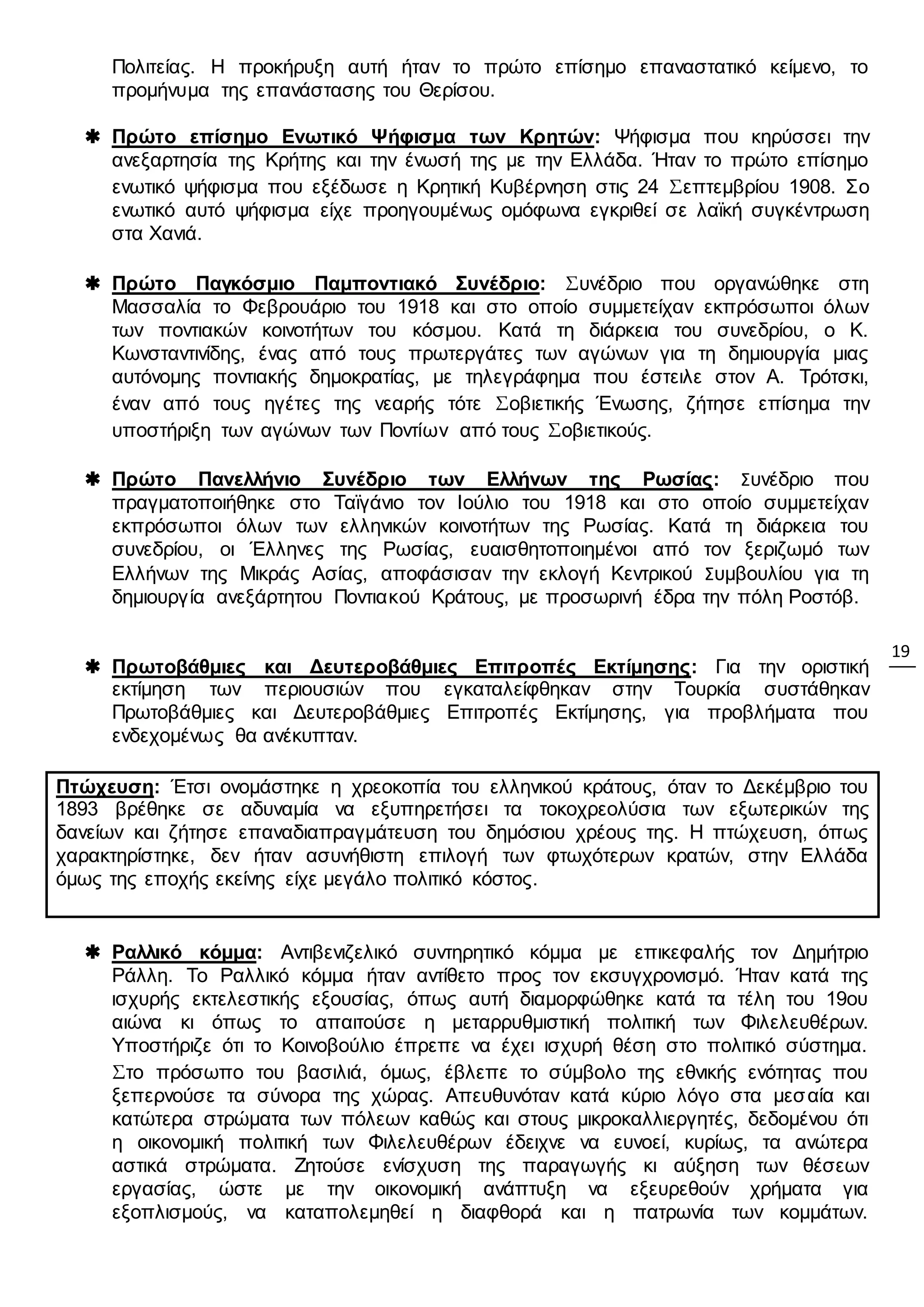 19
Πολιτείας. Η προκήρυξη αυτή ήταν το πρώτο επίσημο επαναστατικό κείμενο, το
προμήνυμα της επανάστασης του Θερίσου.
 Πρώτο επίσημο Ενωτικό Ψήφισμα των Κρητών: Ψήφισμα που κηρύσσει την
ανεξαρτησία της Κρήτης και την ένωσή της με την Ελλάδα. Ήταν το πρώτο επίσημο
ενωτικό ψήφισμα που εξέδωσε η Κρητική Κυβέρνηση στις 24 Σεπτεμβρίου 1908. Σο
ενωτικό αυτό ψήφισμα είχε προηγουμένως ομόφωνα εγκριθεί σε λαϊκή συγκέντρωση
στα Χανιά.
 Πρώτο Παγκόσμιο Παμποντιακό Συνέδριο: Συνέδριο που οργανώθηκε στη
Μασσαλία το Φεβρουάριο του 1918 και στο οποίο συμμετείχαν εκπρόσωποι όλων
των ποντιακών κοινοτήτων του κόσμου. Κατά τη διάρκεια του συνεδρίου, ο Κ.
Κωνσταντινίδης, ένας από τους πρωτεργάτες των αγώνων για τη δημιουργία μιας
αυτόνομης ποντιακής δημοκρατίας, με τηλεγράφημα που έστειλε στον Α. Τρότσκι,
έναν από τους ηγέτες της νεαρής τότε Σοβιετικής Ένωσης, ζήτησε επίσημα την
υποστήριξη των αγώνων των Ποντίων από τους Σοβιετικούς.
 Πρώτο Πανελλήνιο Συνέδριο των Ελλήνων της Ρωσίας: Συνέδριο που
πραγματοποιήθηκε στο Ταϊγάνιο τον Ιούλιο του 1918 και στο οποίο συμμετείχαν
εκπρόσωποι όλων των ελληνικών κοινοτήτων της Ρωσίας. Κατά τη διάρκεια του
συνεδρίου, οι Έλληνες της Ρωσίας, ευαισθητοποιημένοι από τον ξεριζωμό των
Ελλήνων της Μικράς Ασίας, αποφάσισαν την εκλογή Κεντρικού Συμβουλίου για τη
δημιουργία ανεξάρτητου Ποντιακού Κράτους, με προσωρινή έδρα την πόλη Ροστόβ.
 Πρωτοβάθμιες και Δευτεροβάθμιες Επιτροπές Εκτίμησης: Για την οριστική
εκτίμηση των περιουσιών που εγκαταλείφθηκαν στην Τουρκία συστάθηκαν
Πρωτοβάθμιες και Δευτεροβάθμιες Επιτροπές Εκτίμησης, για προβλήματα που
ενδεχομένως θα ανέκυπταν.
Πτώχευση: Έτσι ονομάστηκε η χρεοκοπία του ελληνικού κράτους, όταν το Δεκέμβριο του
1893 βρέθηκε σε αδυναμία να εξυπηρετήσει τα τοκοχρεολύσια των εξωτερικών της
δανείων και ζήτησε επαναδιαπραγμάτευση του δημόσιου χρέους της. Η πτώχευση, όπως
χαρακτηρίστηκε, δεν ήταν ασυνήθιστη επιλογή των φτωχότερων κρατών, στην Ελλάδα
όμως της εποχής εκείνης είχε μεγάλο πολιτικό κόστος.
 Ραλλικό κόμμα: Αντιβενιζελικό συντηρητικό κόμμα με επικεφαλής τον Δημήτριο
Ράλλη. Το Ραλλικό κόμμα ήταν αντίθετο προς τον εκσυγχρονισμό. Ήταν κατά της
ισχυρής εκτελεστικής εξουσίας, όπως αυτή διαμορφώθηκε κατά τα τέλη του 19ου
αιώνα κι όπως το απαιτούσε η μεταρρυθμιστική πολιτική των Φιλελευθέρων.
Υποστήριζε ότι το Κοινοβούλιο έπρεπε να έχει ισχυρή θέση στο πολιτικό σύστημα.
Στο πρόσωπο του βασιλιά, όμως, έβλεπε το σύμβολο της εθνικής ενότητας που
ξεπερνούσε τα σύνορα της χώρας. Απευθυνόταν κατά κύριο λόγο στα μεσαία και
κατώτερα στρώματα των πόλεων καθώς και στους μικροκαλλιεργητές, δεδομένου ότι
η οικονομική πολιτική των Φιλελευθέρων έδειχνε να ευνοεί, κυρίως, τα ανώτερα
αστικά στρώματα. Ζητούσε ενίσχυση της παραγωγής κι αύξηση των θέσεων
εργασίας, ώστε με την οικονομική ανάπτυξη να εξευρεθούν χρήματα για
εξοπλισμούς, να καταπολεμηθεί η διαφθορά και η πατρωνία των κομμάτων.
 