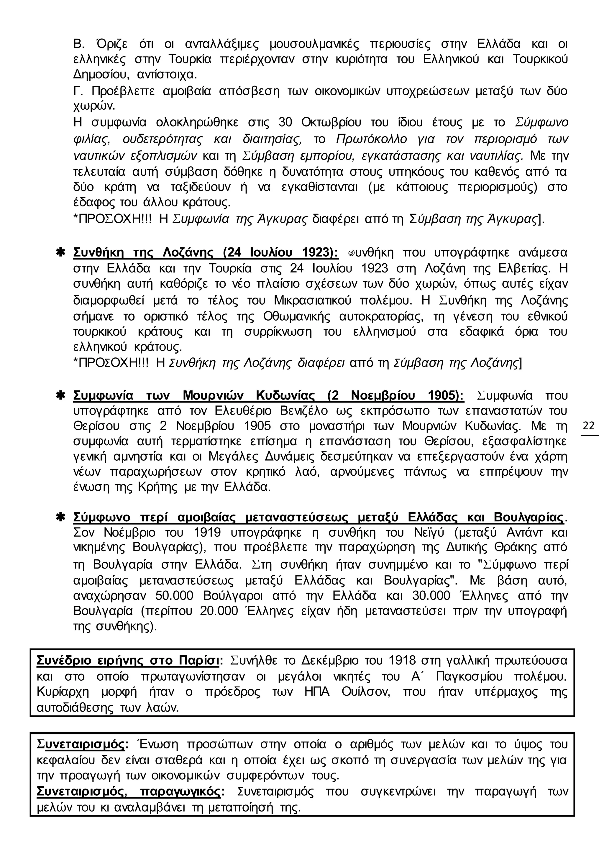 22
Β. Όριζε ότι οι ανταλλάξιμες μουσουλμανικές περιουσίες στην Ελλάδα και οι
ελληνικές στην Τουρκία περιέρχονταν στην κυριότητα του Ελληνικού και Τουρκικού
Δημοσίου, αντίστοιχα.
Γ. Προέβλεπε αμοιβαία απόσβεση των οικονομικών υποχρεώσεων μεταξύ των δύο
χωρών.
Η συμφωνία ολοκληρώθηκε στις 30 Οκτωβρίου του ίδιου έτους με το Σύμφωνο
φιλίας, ουδετερότητας και διαιτησίας, το Πρωτόκολλο για τον περιορισμό των
ναυτικών εξοπλισμών και τη Σύμβαση εμπορίου, εγκατάστασης και ναυτιλίας. Με την
τελευταία αυτή σύμβαση δόθηκε η δυνατότητα στους υπηκόους του καθενός από τα
δύο κράτη να ταξιδεύουν ή να εγκαθίστανται (με κάποιους περιορισμούς) στο
έδαφος του άλλου κράτους.
*ΠΡΟΣΟΧΗ!!! Η Συμφωνία της Άγκυρας διαφέρει από τη Σύμβαση της Άγκυρας].
 Συνθήκη της Λοζάνης (24 Ιουλίου 1923): ΢υνθήκη που υπογράφτηκε ανάμεσα
στην Ελλάδα και την Τουρκία στις 24 Ιουλίου 1923 στη Λοζάνη της Ελβετίας. Η
συνθήκη αυτή καθόριζε το νέο πλαίσιο σχέσεων των δύο χωρών, όπως αυτές είχαν
διαμορφωθεί μετά το τέλος του Μικρασιατικού πολέμου. Η Συνθήκη της Λοζάνης
σήμανε το οριστικό τέλος της Οθωμανικής αυτοκρατορίας, τη γένεση του εθνικού
τουρκικού κράτους και τη συρρίκνωση του ελληνισμού στα εδαφικά όρια του
ελληνικού κράτους.
*ΠΡΟΣΟΧΗ!!! Η Συνθήκη της Λοζάνης διαφέρει από τη Σύμβαση της Λοζάνης]
 Συμφωνία των Μουρνιών Κυδωνίας (2 Νοεμβρίου 1905): Συμφωνία που
υπογράφτηκε από τον Ελευθέριο Βενιζέλο ως εκπρόσωπο των επαναστατών του
Θερίσου στις 2 Νοεμβρίου 1905 στο μοναστήρι των Μουρνιών Κυδωνίας. Με τη
συμφωνία αυτή τερματίστηκε επίσημα η επανάσταση του Θερίσου, εξασφαλίστηκε
γενική αμνηστία και οι Μεγάλες Δυνάμεις δεσμεύτηκαν να επεξεργαστούν ένα χάρτη
νέων παραχωρήσεων στον κρητικό λαό, αρνούμενες πάντως να επιτρέψουν την
ένωση της Κρήτης με την Ελλάδα.
 Σύμφωνο περί αμοιβαίας μεταναστεύσεως μεταξύ Ελλάδας και Βουλγαρίας.
Σον Νοέμβριο του 1919 υπογράφηκε η συνθήκη του Νεϊγύ (μεταξύ Αντάντ και
νικημένης Βουλγαρίας), που προέβλεπε την παραχώρηση της Δυτικής Θράκης από
τη Βουλγαρία στην Ελλάδα. Στη συνθήκη ήταν συνημμένο και το "Σύμφωνο περί
αμοιβαίας μεταναστεύσεως μεταξύ Ελλάδας και Βουλγαρίας". Με βάση αυτό,
αναχώρησαν 50.000 Βούλγαροι από την Ελλάδα και 30.000 Έλληνες από την
Βουλγαρία (περίπου 20.000 Έλληνες είχαν ήδη μεταναστεύσει πριν την υπογραφή
της συνθήκης).
Συνέδριο ειρήνης στο Παρίσι: Συνήλθε το Δεκέμβριο του 1918 στη γαλλική πρωτεύουσα
και στο οποίο πρωταγωνίστησαν οι μεγάλοι νικητές του Α΄ Παγκοσμίου πολέμου.
Κυρίαρχη μορφή ήταν ο πρόεδρος των ΗΠΑ Ουίλσον, που ήταν υπέρμαχος της
αυτοδιάθεσης των λαών.
Συνεταιρισμός: Ένωση προσώπων στην οποία ο αριθμός των μελών και το ύψος του
κεφαλαίου δεν είναι σταθερά και η οποία έχει ως σκοπό τη συνεργασία των μελών της για
την προαγωγή των οικονομικών συμφερόντων τους.
Συνεταιρισμός, παραγωγικός: Συνεταιρισμός που συγκεντρώνει την παραγωγή των
μελών του κι αναλαμβάνει τη μεταποίησή της.
 
