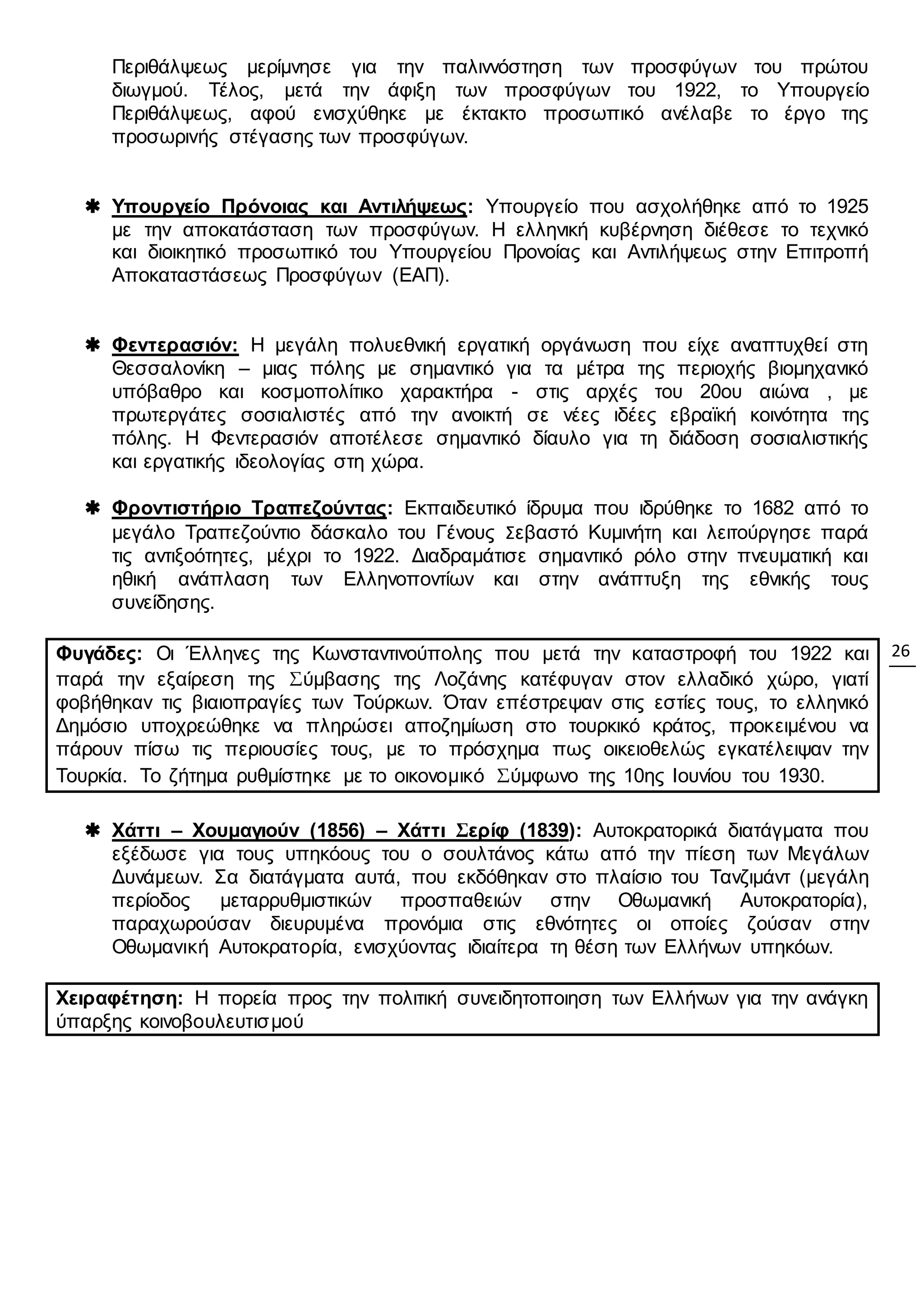 26
Περιθάλψεως μερίμνησε για την παλιννόστηση των προσφύγων του πρώτου
διωγμού. Τέλος, μετά την άφιξη των προσφύγων του 1922, το Υπουργείο
Περιθάλψεως, αφού ενισχύθηκε με έκτακτο προσωπικό ανέλαβε το έργο της
προσωρινής στέγασης των προσφύγων.
 Υπουργείο Πρόνοιας και Αντιλήψεως: Υπουργείο που ασχολήθηκε από το 1925
με την αποκατάσταση των προσφύγων. Η ελληνική κυβέρνηση διέθεσε το τεχνικό
και διοικητικό προσωπικό του Υπουργείου Προνοίας και Αντιλήψεως στην Επιτροπή
Αποκαταστάσεως Προσφύγων (ΕΑΠ).
 Φεντερασιόν: Η μεγάλη πολυεθνική εργατική οργάνωση που είχε αναπτυχθεί στη
Θεσσαλονίκη – μιας πόλης με σημαντικό για τα μέτρα της περιοχής βιομηχανικό
υπόβαθρο και κοσμοπολίτικο χαρακτήρα - στις αρχές του 20ου αιώνα , με
πρωτεργάτες σοσιαλιστές από την ανοικτή σε νέες ιδέες εβραϊκή κοινότητα της
πόλης. Η Φεντερασιόν αποτέλεσε σημαντικό δίαυλο για τη διάδοση σοσιαλιστικής
και εργατικής ιδεολογίας στη χώρα.
 Φροντιστήριο Τραπεζούντας: Εκπαιδευτικό ίδρυμα που ιδρύθηκε το 1682 από το
μεγάλο Τραπεζούντιο δάσκαλο του Γένους Σεβαστό Κυμινήτη και λειτούργησε παρά
τις αντιξοότητες, μέχρι το 1922. Διαδραμάτισε σημαντικό ρόλο στην πνευματική και
ηθική ανάπλαση των Ελληνοποντίων και στην ανάπτυξη της εθνικής τους
συνείδησης.
Φυγάδες: Οι Έλληνες της Κωνσταντινούπολης που μετά την καταστροφή του 1922 και
παρά την εξαίρεση της Σύμβασης της Λοζάνης κατέφυγαν στον ελλαδικό χώρο, γιατί
φοβήθηκαν τις βιαιοπραγίες των Τούρκων. Όταν επέστρεψαν στις εστίες τους, το ελληνικό
Δημόσιο υποχρεώθηκε να πληρώσει αποζημίωση στο τουρκικό κράτος, προκειμένου να
πάρουν πίσω τις περιουσίες τους, με το πρόσχημα πως οικειοθελώς εγκατέλειψαν την
Τουρκία. Το ζήτημα ρυθμίστηκε με το οικονομικό Σύμφωνο της 10ης Ιουνίου του 1930.
 Χάττι – Χουμαγιούν (1856) – Χάττι Σερίφ (1839): Αυτοκρατορικά διατάγματα που
εξέδωσε για τους υπηκόους του ο σουλτάνος κάτω από την πίεση των Μεγάλων
Δυνάμεων. Σα διατάγματα αυτά, που εκδόθηκαν στο πλαίσιο του Τανζιμάντ (μεγάλη
περίοδος μεταρρυθμιστικών προσπαθειών στην Οθωμανική Αυτοκρατορία),
παραχωρούσαν διευρυμένα προνόμια στις εθνότητες οι οποίες ζούσαν στην
Οθωμανική Αυτοκρατορία, ενισχύοντας ιδιαίτερα τη θέση των Ελλήνων υπηκόων.
Χειραφέτηση: Η πορεία προς την πολιτική συνειδητοποιηση των Ελλήνων για την ανάγκη
ύπαρξης κοινοβουλευτισμού
 