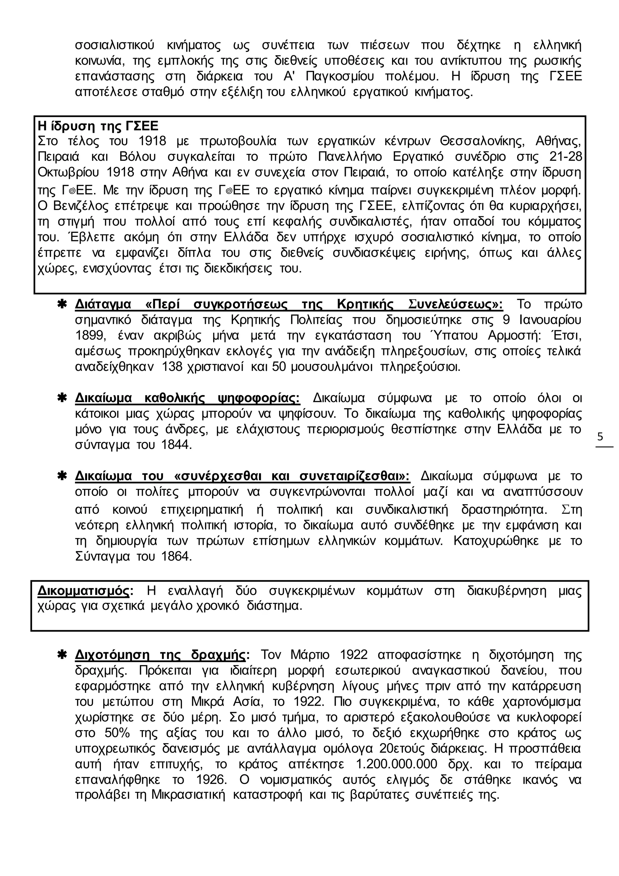 5
σοσιαλιστικού κινήματος ως συνέπεια των πιέσεων που δέχτηκε η ελληνική
κοινωνία, της εμπλοκής της στις διεθνείς υποθέσεις και του αντίκτυπου της ρωσικής
επανάστασης στη διάρκεια του Α' Παγκοσμίου πολέμου. Η ίδρυση της ΓΣΕΕ
αποτέλεσε σταθμό στην εξέλιξη του ελληνικού εργατικού κινήματος.
Η ίδρυση της ΓΣΕΕ
Στο τέλος του 1918 με πρωτοβουλία των εργατικών κέντρων Θεσσαλονίκης, Αθήνας,
Πειραιά και Βόλου συγκαλείται το πρώτο Πανελλήνιο Εργατικό συνέδριο στις 21-28
Οκτωβρίου 1918 στην Αθήνα και εν συνεχεία στον Πειραιά, το οποίο κατέληξε στην ίδρυση
της Γ΢ΕΕ. Με την ίδρυση της Γ΢ΕΕ το εργατικό κίνημα παίρνει συγκεκριμένη πλέον μορφή.
Ο Βενιζέλος επέτρεψε και προώθησε την ίδρυση της ΓΣΕΕ, ελπίζοντας ότι θα κυριαρχήσει,
τη στιγμή που πολλοί από τους επί κεφαλής συνδικαλιστές, ήταν οπαδοί του κόμματος
του. Έβλεπε ακόμη ότι στην Ελλάδα δεν υπήρχε ισχυρό σοσιαλιστικό κίνημα, το οποίο
έπρεπε να εμφανίζει δίπλα του στις διεθνείς συνδιασκέψεις ειρήνης, όπως και άλλες
χώρες, ενισχύοντας έτσι τις διεκδικήσεις του.
 Διάταγμα «Περί συγκροτήσεως της Κρητικής Συνελεύσεως»: Το πρώτο
σημαντικό διάταγμα της Κρητικής Πολιτείας που δημοσιεύτηκε στις 9 Ιανουαρίου
1899, έναν ακριβώς μήνα μετά την εγκατάσταση του Ύπατου Αρμοστή: Έτσι,
αμέσως προκηρύχθηκαν εκλογές για την ανάδειξη πληρεξουσίων, στις οποίες τελικά
αναδείχθηκαν 138 χριστιανοί και 50 μουσουλμάνοι πληρεξούσιοι.
 Δικαίωμα καθολικής ψηφοφορίας: Δικαίωμα σύμφωνα με το οποίο όλοι οι
κάτοικοι μιας χώρας μπορούν να ψηφίσουν. Το δικαίωμα της καθολικής ψηφοφορίας
μόνο για τους άνδρες, με ελάχιστους περιορισμούς θεσπίστηκε στην Ελλάδα με το
σύνταγμα του 1844.
 Δικαίωμα του «συνέρχεσθαι και συνεταιρίζεσθαι»: Δικαίωμα σύμφωνα με το
οποίο οι πολίτες μπορούν να συγκεντρώνονται πολλοί μαζί και να αναπτύσσουν
από κοινού επιχειρηματική ή πολιτική και συνδικαλιστική δραστηριότητα. Στη
νεότερη ελληνική πολιτική ιστορία, το δικαίωμα αυτό συνδέθηκε με την εμφάνιση και
τη δημιουργία των πρώτων επίσημων ελληνικών κομμάτων. Κατοχυρώθηκε με το
Σύνταγμα του 1864.
Δικομματισμός: Η εναλλαγή δύο συγκεκριμένων κομμάτων στη διακυβέρνηση μιας
χώρας για σχετικά μεγάλο χρονικό διάστημα.
 Διχοτόμηση της δραχμής: Τον Μάρτιο 1922 αποφασίστηκε η διχοτόμηση της
δραχμής. Πρόκειται για ιδιαίτερη μορφή εσωτερικού αναγκαστικού δανείου, που
εφαρμόστηκε από την ελληνική κυβέρνηση λίγους μήνες πριν από την κατάρρευση
του μετώπου στη Μικρά Ασία, το 1922. Πιο συγκεκριμένα, το κάθε χαρτονόμισμα
χωρίστηκε σε δύο μέρη. Σο μισό τμήμα, το αριστερό εξακολουθούσε να κυκλοφορεί
στο 50% της αξίας του και το άλλο μισό, το δεξιό εκχωρήθηκε στο κράτος ως
υποχρεωτικός δανεισμός με αντάλλαγμα ομόλογα 20ετούς διάρκειας. Η προσπάθεια
αυτή ήταν επιτυχής, το κράτος απέκτησε 1.200.000.000 δρχ. και το πείραμα
επαναλήφθηκε το 1926. Ο νομισματικός αυτός ελιγμός δε στάθηκε ικανός να
προλάβει τη Μικρασιατική καταστροφή και τις βαρύτατες συνέπειές της.
 