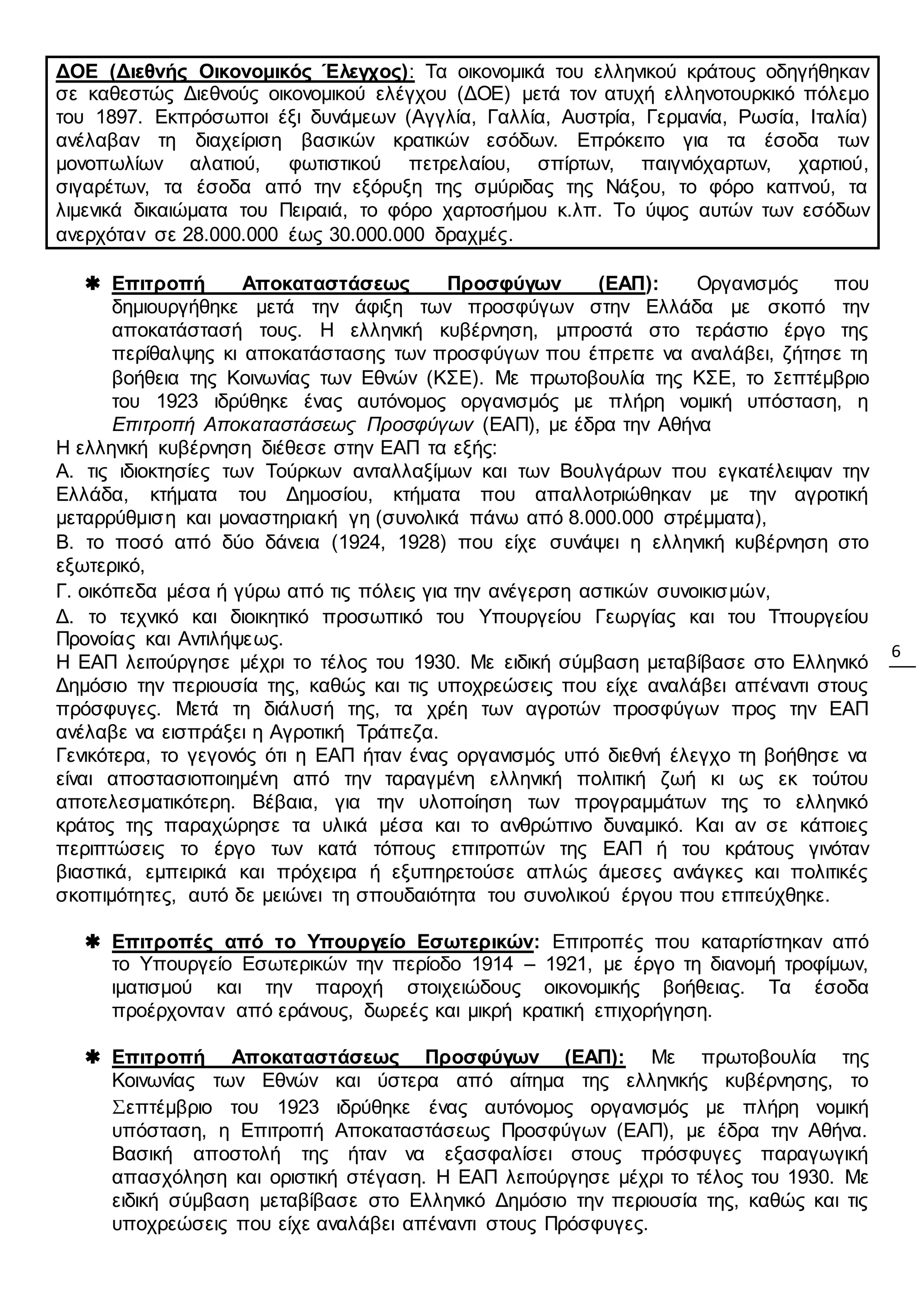 6
ΔΟΕ (Διεθνής Οικονομικός Έλεγχος): Τα οικονομικά του ελληνικού κράτους οδηγήθηκαν
σε καθεστώς Διεθνούς οικονομικού ελέγχου (ΔΟΕ) μετά τον ατυχή ελληνοτουρκικό πόλεμο
του 1897. Εκπρόσωποι έξι δυνάμεων (Αγγλία, Γαλλία, Αυστρία, Γερμανία, Ρωσία, Ιταλία)
ανέλαβαν τη διαχείριση βασικών κρατικών εσόδων. Επρόκειτο για τα έσοδα των
μονοπωλίων αλατιού, φωτιστικού πετρελαίου, σπίρτων, παιγνιόχαρτων, χαρτιού,
σιγαρέτων, τα έσοδα από την εξόρυξη της σμύριδας της Νάξου, το φόρο καπνού, τα
λιμενικά δικαιώματα του Πειραιά, το φόρο χαρτοσήμου κ.λπ. Το ύψος αυτών των εσόδων
ανερχόταν σε 28.000.000 έως 30.000.000 δραχμές.
 Επιτροπή Αποκαταστάσεως Προσφύγων (ΕΑΠ): Οργανισμός που
δημιουργήθηκε μετά την άφιξη των προσφύγων στην Ελλάδα με σκοπό την
αποκατάστασή τους. Η ελληνική κυβέρνηση, μπροστά στο τεράστιο έργο της
περίθαλψης κι αποκατάστασης των προσφύγων που έπρεπε να αναλάβει, ζήτησε τη
βοήθεια της Κοινωνίας των Εθνών (ΚΣΕ). Με πρωτοβουλία της ΚΣΕ, το Σεπτέμβριο
του 1923 ιδρύθηκε ένας αυτόνομος οργανισμός με πλήρη νομική υπόσταση, η
Επιτροπή Αποκαταστάσεως Προσφύγων (ΕΑΠ), με έδρα την Αθήνα
Η ελληνική κυβέρνηση διέθεσε στην ΕΑΠ τα εξής:
Α. τις ιδιοκτησίες των Τούρκων ανταλλαξίμων και των Βουλγάρων που εγκατέλειψαν την
Ελλάδα, κτήματα του Δημοσίου, κτήματα που απαλλοτριώθηκαν με την αγροτική
μεταρρύθμιση και μοναστηριακή γη (συνολικά πάνω από 8.000.000 στρέμματα),
Β. το ποσό από δύο δάνεια (1924, 1928) που είχε συνάψει η ελληνική κυβέρνηση στο
εξωτερικό,
Γ. οικόπεδα μέσα ή γύρω από τις πόλεις για την ανέγερση αστικών συνοικισμών,
Δ. το τεχνικό και διοικητικό προσωπικό του Υπουργείου Γεωργίας και του Τπουργείου
Προνοίας και Αντιλήψεως.
Η ΕΑΠ λειτούργησε μέχρι το τέλος του 1930. Με ειδική σύμβαση μεταβίβασε στο Ελληνικό
Δημόσιο την περιουσία της, καθώς και τις υποχρεώσεις που είχε αναλάβει απέναντι στους
πρόσφυγες. Μετά τη διάλυσή της, τα χρέη των αγροτών προσφύγων προς την ΕΑΠ
ανέλαβε να εισπράξει η Αγροτική Τράπεζα.
Γενικότερα, το γεγονός ότι η ΕΑΠ ήταν ένας οργανισμός υπό διεθνή έλεγχο τη βοήθησε να
είναι αποστασιοποιημένη από την ταραγμένη ελληνική πολιτική ζωή κι ως εκ τούτου
αποτελεσματικότερη. Βέβαια, για την υλοποίηση των προγραμμάτων της το ελληνικό
κράτος της παραχώρησε τα υλικά μέσα και το ανθρώπινο δυναμικό. Και αν σε κάποιες
περιπτώσεις το έργο των κατά τόπους επιτροπών της ΕΑΠ ή του κράτους γινόταν
βιαστικά, εμπειρικά και πρόχειρα ή εξυπηρετούσε απλώς άμεσες ανάγκες και πολιτικές
σκοπιμότητες, αυτό δε μειώνει τη σπουδαιότητα του συνολικού έργου που επιτεύχθηκε.
 Επιτροπές από το Υπουργείο Εσωτερικών: Επιτροπές που καταρτίστηκαν από
το Υπουργείο Εσωτερικών την περίοδο 1914 – 1921, με έργο τη διανομή τροφίμων,
ιματισμού και την παροχή στοιχειώδους οικονομικής βοήθειας. Τα έσοδα
προέρχονταν από εράνους, δωρεές και μικρή κρατική επιχορήγηση.
 Επιτροπή Αποκαταστάσεως Προσφύγων (ΕΑΠ): Με πρωτοβουλία της
Κοινωνίας των Εθνών και ύστερα από αίτημα της ελληνικής κυβέρνησης, το
Σεπτέμβριο του 1923 ιδρύθηκε ένας αυτόνομος οργανισμός με πλήρη νομική
υπόσταση, η Επιτροπή Αποκαταστάσεως Προσφύγων (ΕΑΠ), με έδρα την Αθήνα.
Βασική αποστολή της ήταν να εξασφαλίσει στους πρόσφυγες παραγωγική
απασχόληση και οριστική στέγαση. Η ΕΑΠ λειτούργησε μέχρι το τέλος του 1930. Με
ειδική σύμβαση μεταβίβασε στο Ελληνικό Δημόσιο την περιουσία της, καθώς και τις
υποχρεώσεις που είχε αναλάβει απέναντι στους Πρόσφυγες.
 