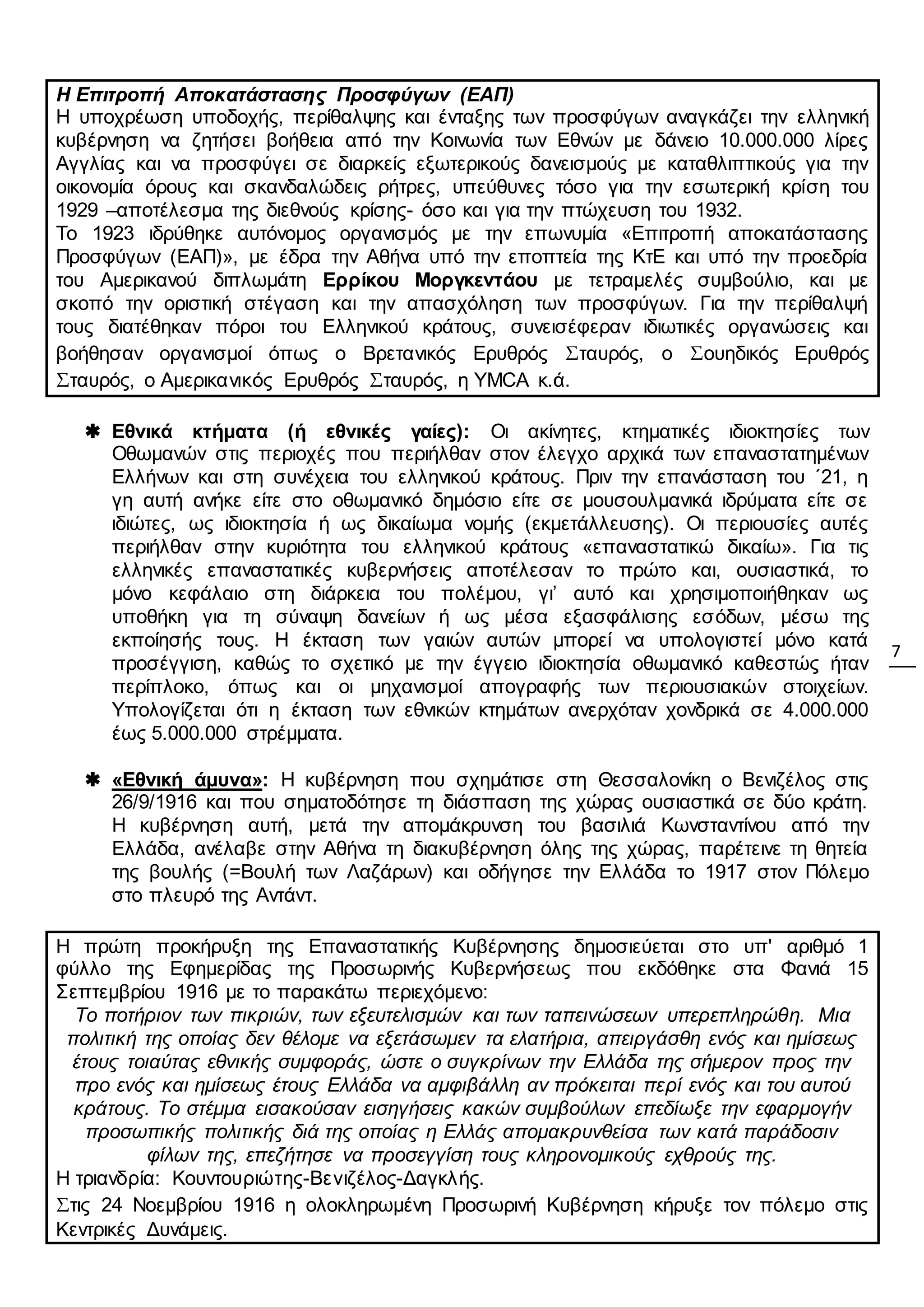 7
Η Επιτροπή Αποκατάστασης Προσφύγων (ΕΑΠ)
Η υποχρέωση υποδοχής, περίθαλψης και ένταξης των προσφύγων αναγκάζει την ελληνική
κυβέρνηση να ζητήσει βοήθεια από την Κοινωνία των Εθνών με δάνειο 10.000.000 λίρες
Αγγλίας και να προσφύγει σε διαρκείς εξωτερικούς δανεισμούς με καταθλιπτικούς για την
οικονομία όρους και σκανδαλώδεις ρήτρες, υπεύθυνες τόσο για την εσωτερική κρίση του
1929 –αποτέλεσμα της διεθνούς κρίσης- όσο και για την πτώχευση του 1932.
Το 1923 ιδρύθηκε αυτόνομος οργανισμός με την επωνυμία «Επιτροπή αποκατάστασης
Προσφύγων (ΕΑΠ)», με έδρα την Αθήνα υπό την εποπτεία της ΚτΕ και υπό την προεδρία
του Αμερικανού διπλωμάτη Ερρίκου Μοργκεντάου με τετραμελές συμβούλιο, και με
σκοπό την οριστική στέγαση και την απασχόληση των προσφύγων. Για την περίθαλψή
τους διατέθηκαν πόροι του Ελληνικού κράτους, συνεισέφεραν ιδιωτικές οργανώσεις και
βοήθησαν οργανισμοί όπως ο Βρετανικός Ερυθρός Σταυρός, ο Σουηδικός Ερυθρός
Σταυρός, ο Αμερικανικός Ερυθρός Σταυρός, η YMCA κ.ά.
 Εθνικά κτήματα (ή εθνικές γαίες): Οι ακίνητες, κτηματικές ιδιοκτησίες των
Οθωμανών στις περιοχές που περιήλθαν στον έλεγχο αρχικά των επαναστατημένων
Ελλήνων και στη συνέχεια του ελληνικού κράτους. Πριν την επανάσταση του ΄21, η
γη αυτή ανήκε είτε στο οθωμανικό δημόσιο είτε σε μουσουλμανικά ιδρύματα είτε σε
ιδιώτες, ως ιδιοκτησία ή ως δικαίωμα νομής (εκμετάλλευσης). Οι περιουσίες αυτές
περιήλθαν στην κυριότητα του ελληνικού κράτους «επαναστατικώ δικαίω». Για τις
ελληνικές επαναστατικές κυβερνήσεις αποτέλεσαν το πρώτο και, ουσιαστικά, το
μόνο κεφάλαιο στη διάρκεια του πολέμου, γι’ αυτό και χρησιμοποιήθηκαν ως
υποθήκη για τη σύναψη δανείων ή ως μέσα εξασφάλισης εσόδων, μέσω της
εκποίησής τους. Η έκταση των γαιών αυτών μπορεί να υπολογιστεί μόνο κατά
προσέγγιση, καθώς το σχετικό με την έγγειο ιδιοκτησία οθωμανικό καθεστώς ήταν
περίπλοκο, όπως και οι μηχανισμοί απογραφής των περιουσιακών στοιχείων.
Υπολογίζεται ότι η έκταση των εθνικών κτημάτων ανερχόταν χονδρικά σε 4.000.000
έως 5.000.000 στρέμματα.
 «Εθνική άμυνα»: Η κυβέρνηση που σχημάτισε στη Θεσσαλονίκη ο Βενιζέλος στις
26/9/1916 και που σηματοδότησε τη διάσπαση της χώρας ουσιαστικά σε δύο κράτη.
Η κυβέρνηση αυτή, μετά την απομάκρυνση του βασιλιά Κωνσταντίνου από την
Ελλάδα, ανέλαβε στην Αθήνα τη διακυβέρνηση όλης της χώρας, παρέτεινε τη θητεία
της βουλής (=Βουλή των Λαζάρων) και οδήγησε την Ελλάδα το 1917 στον Πόλεμο
στο πλευρό της Αντάντ.
Η πρώτη προκήρυξη της Επαναστατικής Κυβέρνησης δημοσιεύεται στο υπ' αριθμό 1
φύλλο της Εφημερίδας της Προσωρινής Κυβερνήσεως που εκδόθηκε στα Φανιά 15
Σεπτεμβρίου 1916 με το παρακάτω περιεχόμενο:
Το ποτήριον των πικριών, των εξευτελισμών και των ταπεινώσεων υπερεπληρώθη. Μια
πολιτική της οποίας δεν θέλομε να εξετάσωμεν τα ελατήρια, απειργάσθη ενός και ημίσεως
έτους τοιαύτας εθνικής συμφοράς, ώστε ο συγκρίνων την Ελλάδα της σήμερον προς την
προ ενός και ημίσεως έτους Ελλάδα να αμφιβάλλη αν πρόκειται περί ενός και του αυτού
κράτους. Το στέμμα εισακούσαν εισηγήσεις κακών συμβούλων επεδίωξε την εφαρμογήν
προσωπικής πολιτικής διά της οποίας η Ελλάς απομακρυνθείσα των κατά παράδοσιν
φίλων της, επεζήτησε να προσεγγίση τους κληρονομικούς εχθρούς της.
Η τριανδρία: Κουντουριώτης-Βενιζέλος-Δαγκλής.
Στις 24 Νοεμβρίου 1916 η ολοκληρωμένη Προσωρινή Κυβέρνηση κήρυξε τον πόλεμο στις
Κεντρικές Δυνάμεις.
 